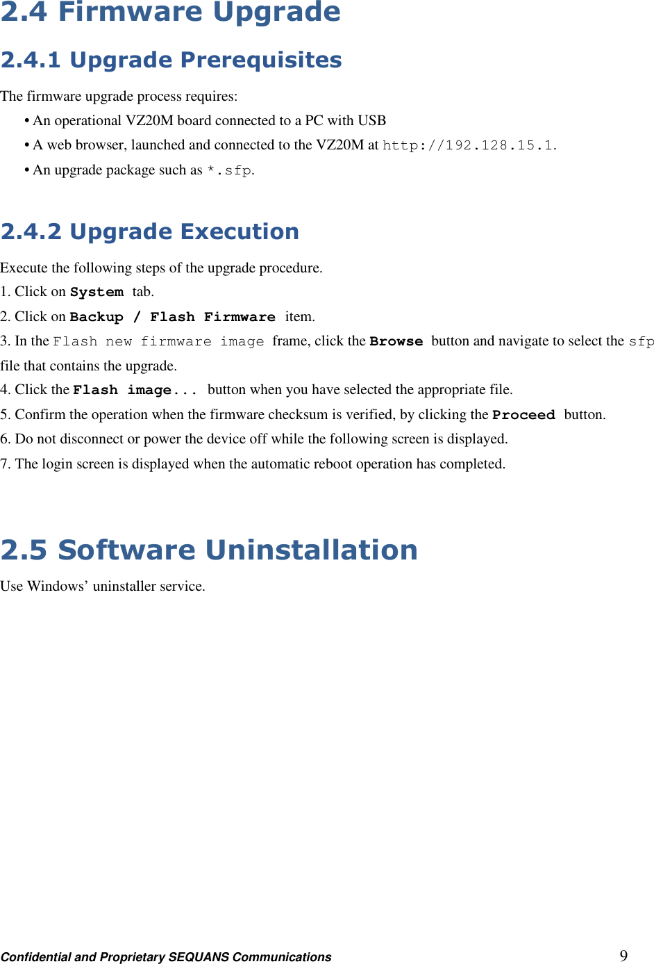 Confidential and Proprietary SEQUANS Communications         9 2.4 Firmware Upgrade 2.4.1 Upgrade Prerequisites The firmware upgrade process requires: • An operational VZ20M board connected to a PC with USB • A web browser, launched and connected to the VZ20M at http://192.128.15.1. • An upgrade package such as *.sfp.  2.4.2 Upgrade Execution Execute the following steps of the upgrade procedure. 1. Click on System tab. 2. Click on Backup / Flash Firmware item. 3. In the Flash new firmware image frame, click the Browse button and navigate to select the sfp file that contains the upgrade. 4. Click the Flash image... button when you have selected the appropriate file. 5. Confirm the operation when the firmware checksum is verified, by clicking the Proceed button. 6. Do not disconnect or power the device off while the following screen is displayed. 7. The login screen is displayed when the automatic reboot operation has completed.  2.5 Software Uninstallation Use Windows’ uninstaller service. 