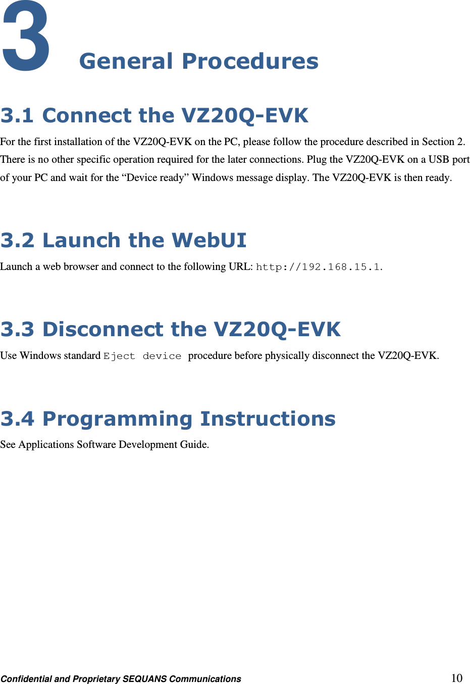 Confidential and Proprietary SEQUANS Communications         10 3 General Procedures 3.1 Connect the VZ20Q-EVK For the first installation of the VZ20Q-EVK on the PC, please follow the procedure described in Section 2. There is no other specific operation required for the later connections. Plug the VZ20Q-EVK on a USB port of your PC and wait for the “Device ready” Windows message display. The VZ20Q-EVK is then ready.  3.2 Launch the WebUI Launch a web browser and connect to the following URL: http://192.168.15.1.  3.3 Disconnect the VZ20Q-EVK Use Windows standard Eject device procedure before physically disconnect the VZ20Q-EVK.  3.4 Programming Instructions See Applications Software Development Guide.   