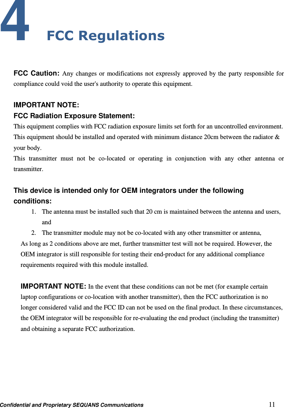 Confidential and Proprietary SEQUANS Communications         11 4 FCC Regulations  FCC Caution: Any changes or modifications not expressly approved by the party responsible for compliance could void the user&apos;s authority to operate this equipment.  IMPORTANT NOTE: FCC Radiation Exposure Statement: This equipment complies with FCC radiation exposure limits set forth for an uncontrolled environment. This equipment should be installed and operated with minimum distance 20cm between the radiator &amp; your body. This  transmitter  must  not  be  co-located  or  operating  in  conjunction  with  any  other  antenna  or transmitter.  This device is intended only for OEM integrators under the following conditions: 1. The antenna must be installed such that 20 cm is maintained between the antenna and users, and   2. The transmitter module may not be co-located with any other transmitter or antenna,   As long as 2 conditions above are met, further transmitter test will not be required. However, the OEM integrator is still responsible for testing their end-product for any additional compliance requirements required with this module installed.  IMPORTANT NOTE: In the event that these conditions can not be met (for example certain laptop configurations or co-location with another transmitter), then the FCC authorization is no longer considered valid and the FCC ID can not be used on the final product. In these circumstances, the OEM integrator will be responsible for re-evaluating the end product (including the transmitter) and obtaining a separate FCC authorization. 