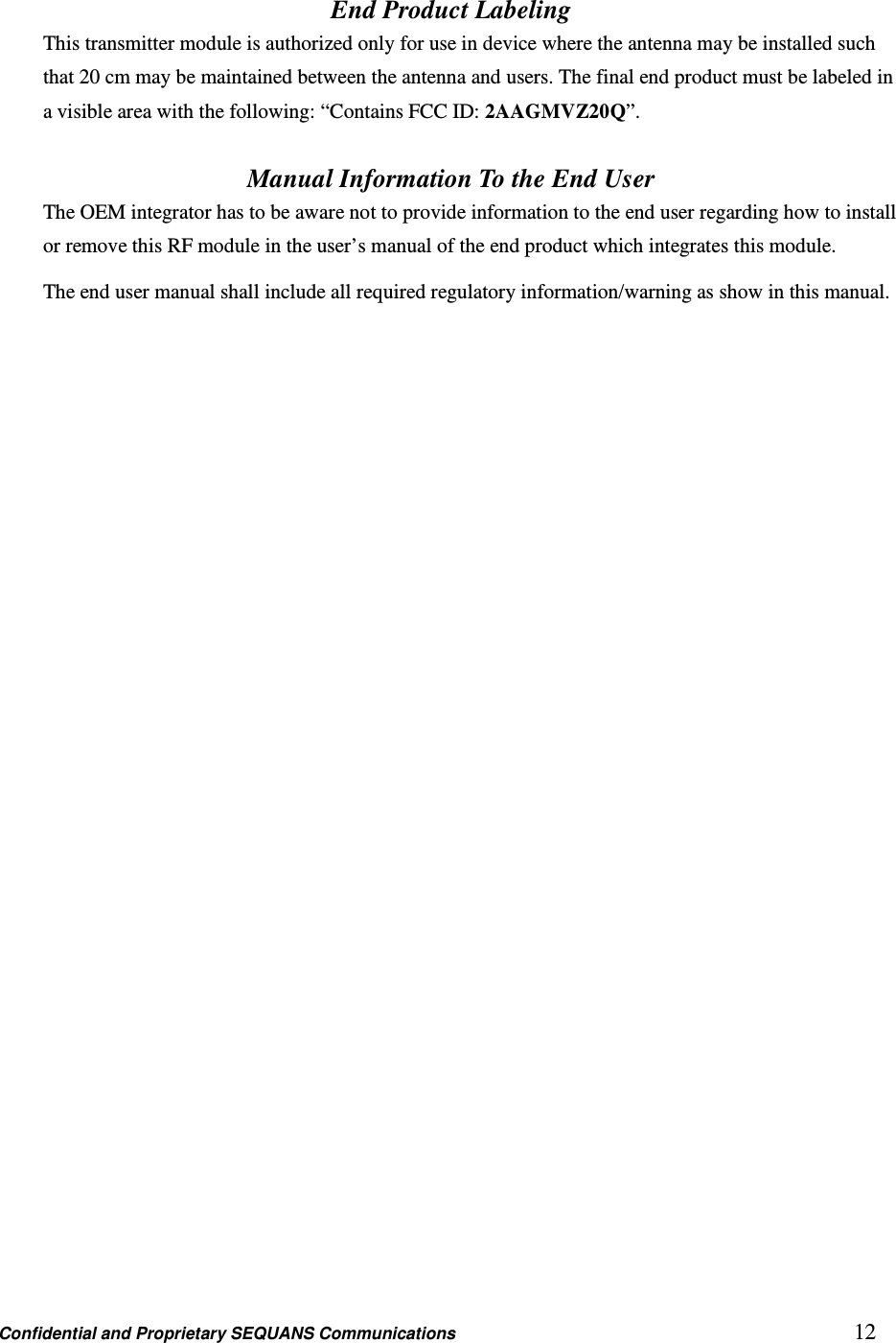 Confidential and Proprietary SEQUANS Communications         12 End Product Labeling This transmitter module is authorized only for use in device where the antenna may be installed such that 20 cm may be maintained between the antenna and users. The final end product must be labeled in a visible area with the following: “Contains FCC ID: 2AAGMVZ20Q”.  Manual Information To the End User The OEM integrator has to be aware not to provide information to the end user regarding how to install or remove this RF module in the user’s manual of the end product which integrates this module. The end user manual shall include all required regulatory information/warning as show in this manual.   