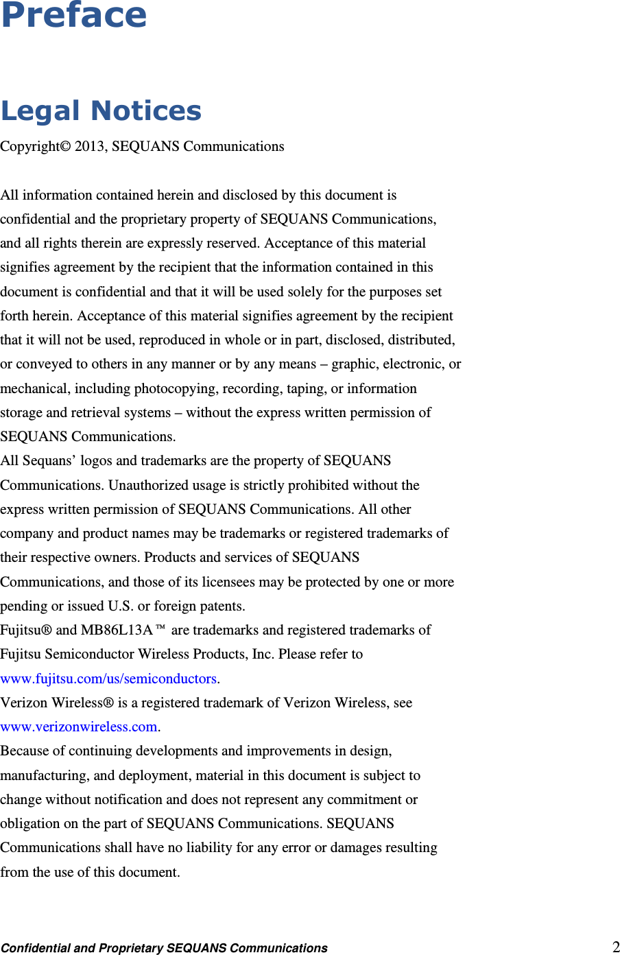 Confidential and Proprietary SEQUANS Communications         2 Preface  Legal Notices Copyright© 2013, SEQUANS Communications  All information contained herein and disclosed by this document is confidential and the proprietary property of SEQUANS Communications, and all rights therein are expressly reserved. Acceptance of this material signifies agreement by the recipient that the information contained in this document is confidential and that it will be used solely for the purposes set forth herein. Acceptance of this material signifies agreement by the recipient that it will not be used, reproduced in whole or in part, disclosed, distributed, or conveyed to others in any manner or by any means – graphic, electronic, or mechanical, including photocopying, recording, taping, or information storage and retrieval systems – without the express written permission of SEQUANS Communications. All Sequans’ logos and trademarks are the property of SEQUANS Communications. Unauthorized usage is strictly prohibited without the express written permission of SEQUANS Communications. All other company and product names may be trademarks or registered trademarks of their respective owners. Products and services of SEQUANS Communications, and those of its licensees may be protected by one or more pending or issued U.S. or foreign patents. Fujitsu® and MB86L13A™ are trademarks and registered trademarks of Fujitsu Semiconductor Wireless Products, Inc. Please refer to www.fujitsu.com/us/semiconductors. Verizon Wireless® is a registered trademark of Verizon Wireless, see www.verizonwireless.com. Because of continuing developments and improvements in design, manufacturing, and deployment, material in this document is subject to change without notification and does not represent any commitment or obligation on the part of SEQUANS Communications. SEQUANS Communications shall have no liability for any error or damages resulting from the use of this document.  