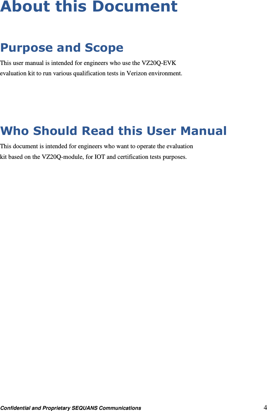 Confidential and Proprietary SEQUANS Communications         4 About this Document  Purpose and Scope This user manual is intended for engineers who use the VZ20Q-EVK evaluation kit to run various qualification tests in Verizon environment.   Who Should Read this User Manual This document is intended for engineers who want to operate the evaluation kit based on the VZ20Q-module, for IOT and certification tests purposes. 