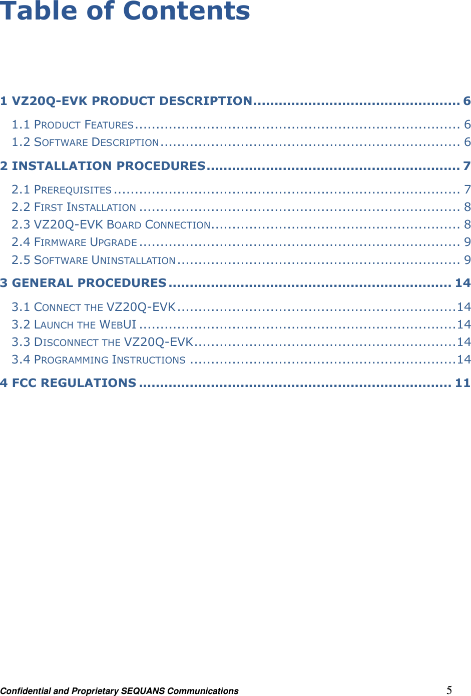 Confidential and Proprietary SEQUANS Communications         5 Table of Contents   1 VZ20Q-EVK PRODUCT DESCRIPTION ................................................. 6 1.1 PRODUCT FEATURES ............................................................................. 6 1.2 SOFTWARE DESCRIPTION ....................................................................... 6 2 INSTALLATION PROCEDURES ............................................................ 7 2.1 PREREQUISITES .................................................................................. 7 2.2 FIRST INSTALLATION ............................................................................ 8 2.3 VZ20Q-EVK BOARD CONNECTION........................................................... 8 2.4 FIRMWARE UPGRADE ............................................................................ 9 2.5 SOFTWARE UNINSTALLATION ................................................................... 9 3 GENERAL PROCEDURES ................................................................... 14 3.1 CONNECT THE VZ20Q-EVK .................................................................. 14 3.2 LAUNCH THE WEBUI ........................................................................... 14 3.3 DISCONNECT THE VZ20Q-EVK .............................................................. 14 3.4 PROGRAMMING INSTRUCTIONS ............................................................... 14 4 FCC REGULATIONS .......................................................................... 11  