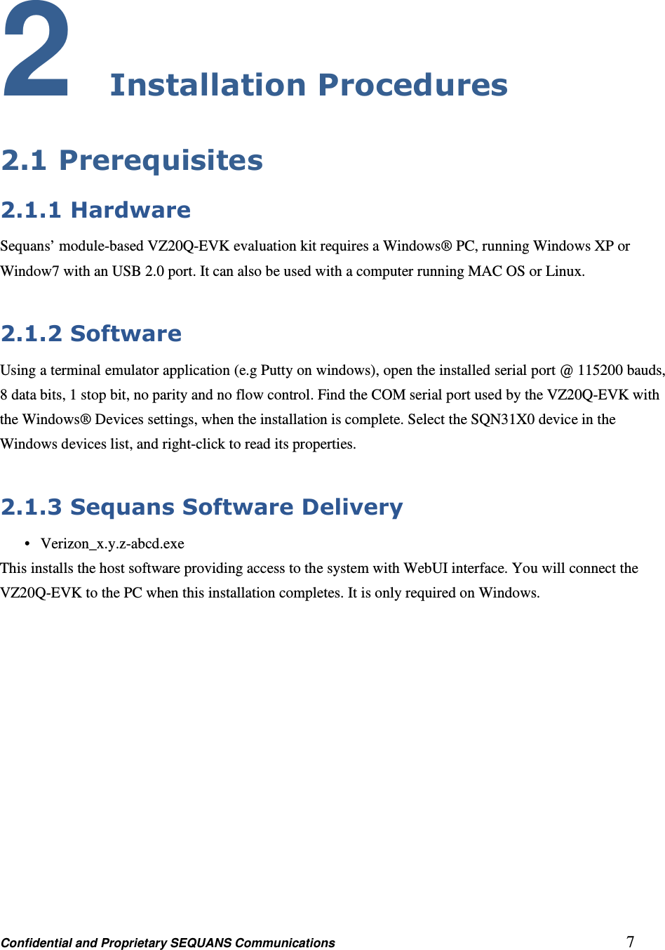 Confidential and Proprietary SEQUANS Communications         7 2 Installation Procedures 2.1 Prerequisites 2.1.1 Hardware Sequans’ module-based VZ20Q-EVK evaluation kit requires a Windows® PC, running Windows XP or Window7 with an USB 2.0 port. It can also be used with a computer running MAC OS or Linux.  2.1.2 Software Using a terminal emulator application (e.g Putty on windows), open the installed serial port @ 115200 bauds, 8 data bits, 1 stop bit, no parity and no flow control. Find the COM serial port used by the VZ20Q-EVK with the Windows® Devices settings, when the installation is complete. Select the SQN31X0 device in the Windows devices list, and right-click to read its properties.  2.1.3 Sequans Software Delivery •   Verizon_x.y.z-abcd.exe This installs the host software providing access to the system with WebUI interface. You will connect the VZ20Q-EVK to the PC when this installation completes. It is only required on Windows.   