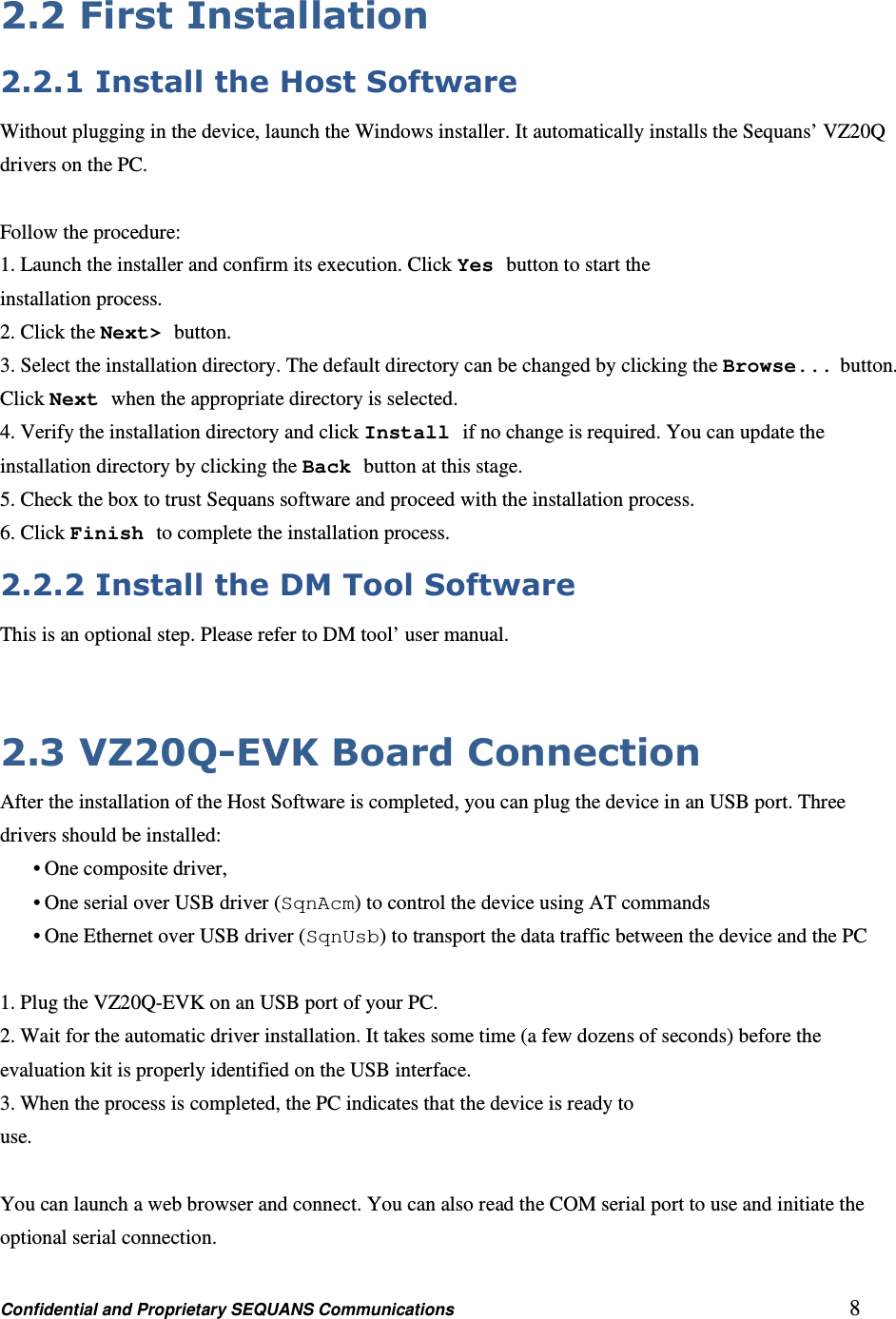 Confidential and Proprietary SEQUANS Communications         8 2.2 First Installation 2.2.1 Install the Host Software Without plugging in the device, launch the Windows installer. It automatically installs the Sequans’ VZ20Q drivers on the PC.  Follow the procedure: 1. Launch the installer and confirm its execution. Click Yes button to start the installation process. 2. Click the Next&gt; button. 3. Select the installation directory. The default directory can be changed by clicking the Browse... button. Click Next when the appropriate directory is selected. 4. Verify the installation directory and click Install if no change is required. You can update the installation directory by clicking the Back button at this stage. 5. Check the box to trust Sequans software and proceed with the installation process. 6. Click Finish to complete the installation process. 2.2.2 Install the DM Tool Software This is an optional step. Please refer to DM tool’ user manual.   2.3 VZ20Q-EVK Board Connection After the installation of the Host Software is completed, you can plug the device in an USB port. Three drivers should be installed: • One composite driver, • One serial over USB driver (SqnAcm) to control the device using AT commands • One Ethernet over USB driver (SqnUsb) to transport the data traffic between the device and the PC  1. Plug the VZ20Q-EVK on an USB port of your PC. 2. Wait for the automatic driver installation. It takes some time (a few dozens of seconds) before the evaluation kit is properly identified on the USB interface. 3. When the process is completed, the PC indicates that the device is ready to use.  You can launch a web browser and connect. You can also read the COM serial port to use and initiate the optional serial connection. 