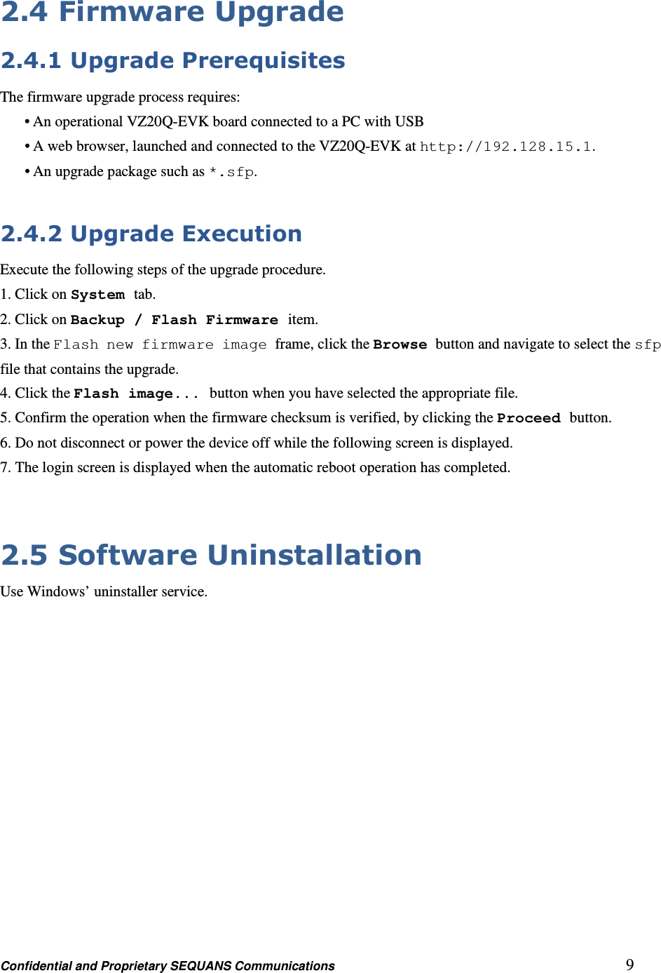 Confidential and Proprietary SEQUANS Communications         9 2.4 Firmware Upgrade 2.4.1 Upgrade Prerequisites The firmware upgrade process requires: • An operational VZ20Q-EVK board connected to a PC with USB • A web browser, launched and connected to the VZ20Q-EVK at http://192.128.15.1. • An upgrade package such as *.sfp.  2.4.2 Upgrade Execution Execute the following steps of the upgrade procedure. 1. Click on System tab. 2. Click on Backup / Flash Firmware item. 3. In the Flash new firmware image frame, click the Browse button and navigate to select the sfp file that contains the upgrade. 4. Click the Flash image... button when you have selected the appropriate file. 5. Confirm the operation when the firmware checksum is verified, by clicking the Proceed button. 6. Do not disconnect or power the device off while the following screen is displayed. 7. The login screen is displayed when the automatic reboot operation has completed.  2.5 Software Uninstallation Use Windows’ uninstaller service. 