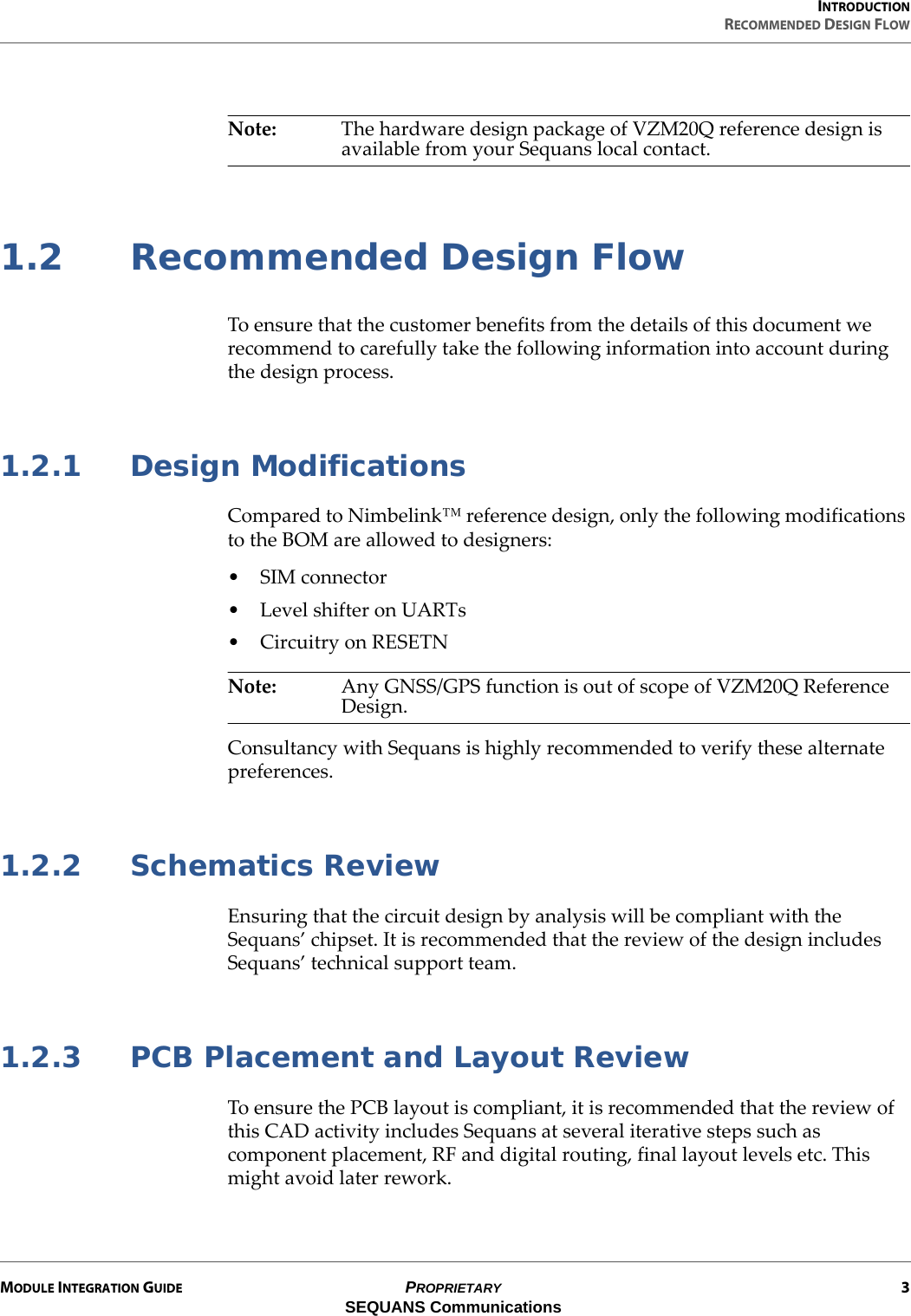 INTRODUCTIONRECOMMENDED DESIGN FLOWMODULE INTEGRATION GUIDE PROPRIETARY 3SEQUANS CommunicationsNote: The hardware design package of VZM20Q reference design is available from your Sequans local contact.1.2 Recommended Design FlowTo ensure that the customer benefits from the details of this document we recommend to carefully take the following information into account during the design process.1.2.1 Design ModificationsCompared to Nimbelink™ reference design, only the following modifications to the BOM are allowed to designers:• SIM connector•Level shifter on UARTs• Circuitry on RESETNNote: Any GNSS/GPS function is out of scope of VZM20Q Reference Design.Consultancy with Sequans is highly recommended to verify these alternate preferences.1.2.2 Schematics ReviewEnsuring that the circuit design by analysis will be compliant with the Sequans’ chipset. It is recommended that the review of the design includes Sequans’ technical support team.1.2.3 PCB Placement and Layout ReviewTo ensure the PCB layout is compliant, it is recommended that the review of this CAD activity includes Sequans at several iterative steps such as component placement, RF and digital routing, final layout levels etc. This might avoid later rework.