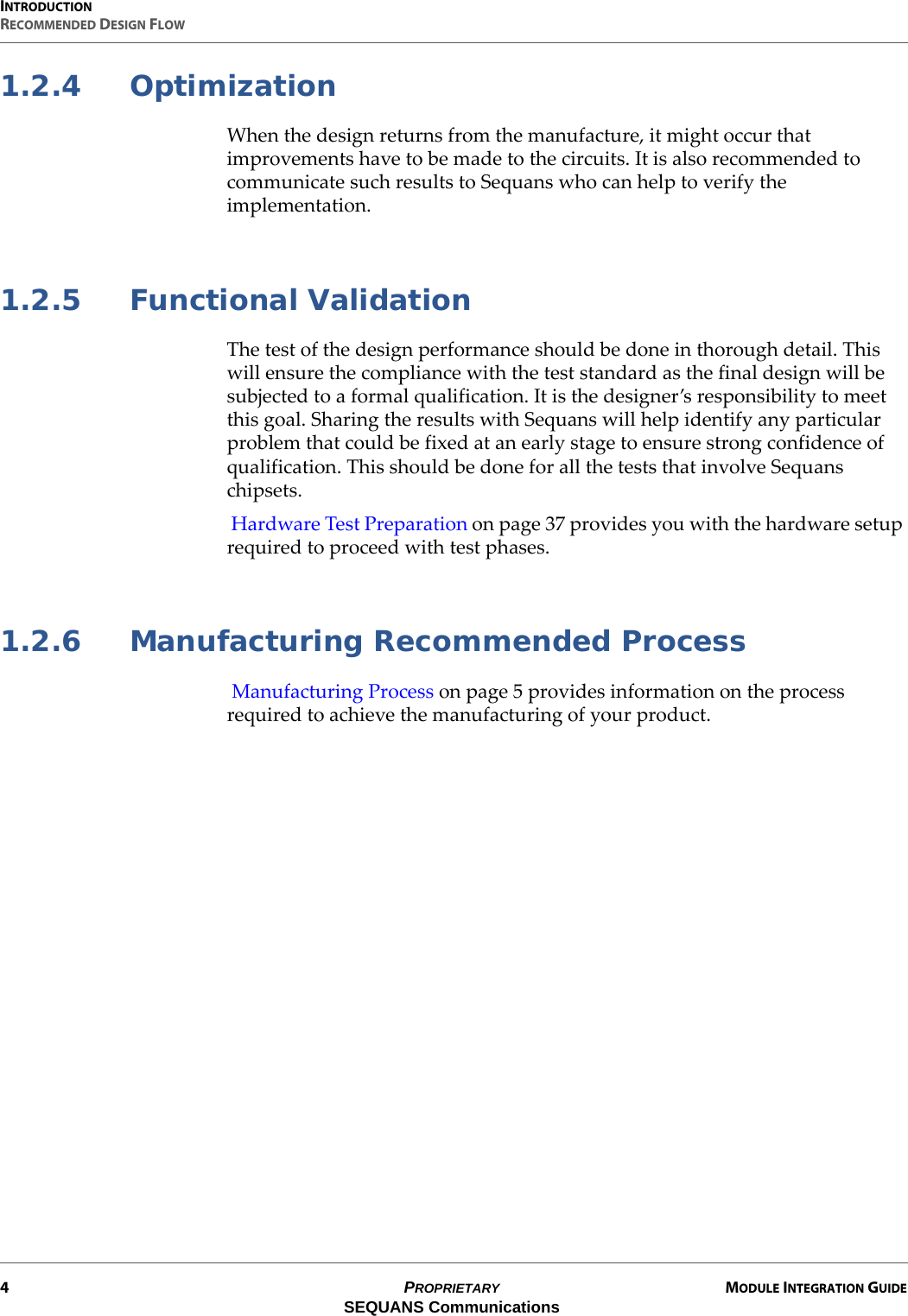 INTRODUCTIONRECOMMENDED DESIGN FLOW4PROPRIETARY MODULE INTEGRATION GUIDESEQUANS Communications1.2.4 OptimizationWhen the design returns from the manufacture, it might occur that improvements have to be made to the circuits. It is also recommended to communicate such results to Sequans who can help to verify the implementation.1.2.5 Functional ValidationThe test of the design performance should be done in thorough detail. This will ensure the compliance with the test standard as the final design will be subjected to a formal qualification. It is the designer’s responsibility to meet this goal. Sharing the results with Sequans will help identify any particular problem that could be fixed at an early stage to ensure strong confidence of qualification. This should be done for all the tests that involve Sequans chipsets. Hardware Test Preparation on page 37 provides you with the hardware setup required to proceed with test phases.1.2.6 Manufacturing Recommended Process Manufacturing Process on page 5 provides information on the process required to achieve the manufacturing of your product.