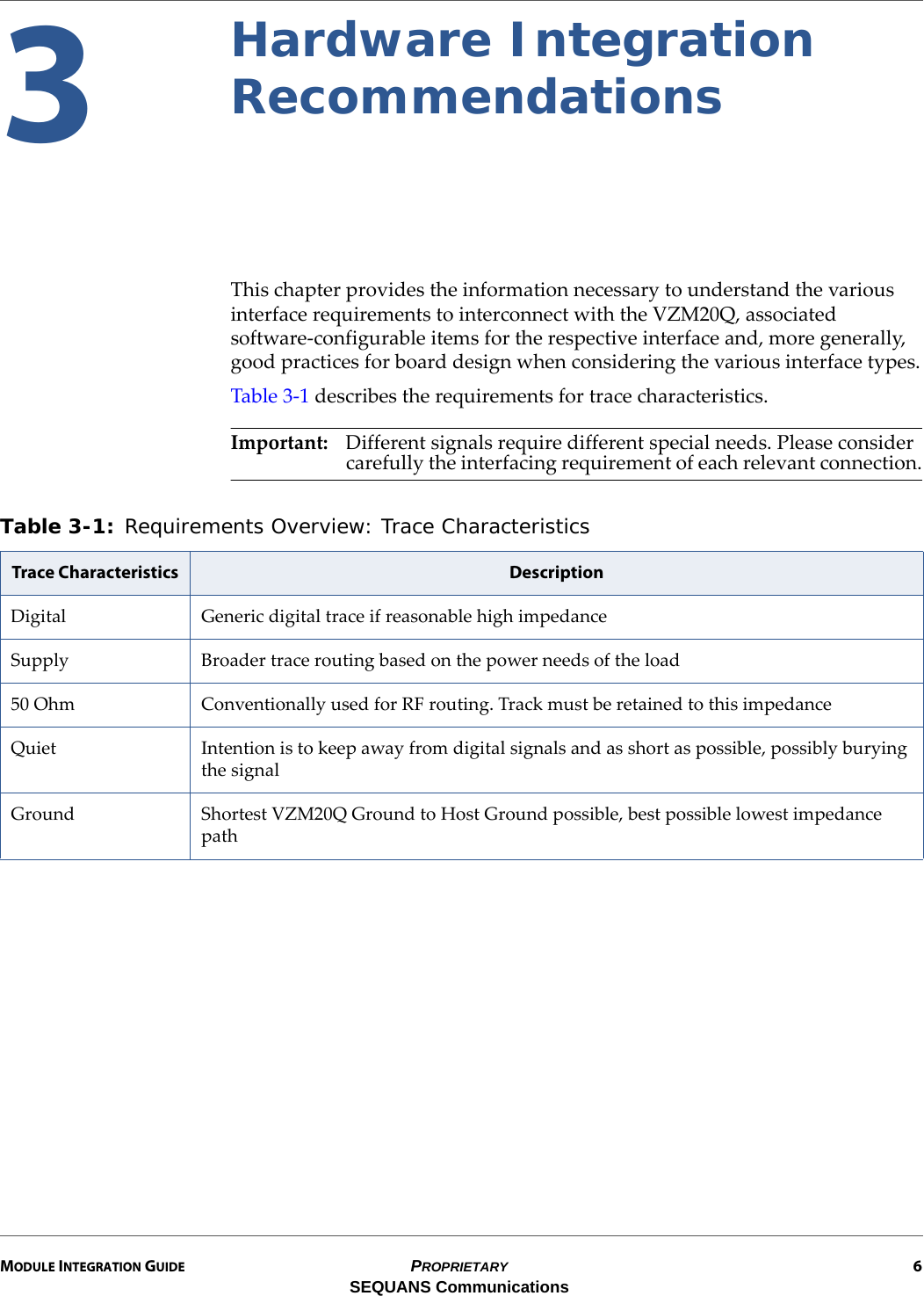 MODULE INTEGRATION GUIDE PROPRIETARY 6SEQUANS Communications3Hardware Integration RecommendationsThis chapter provides the information necessary to understand the various interface requirements to interconnect with the VZM20Q, associated software-configurable items for the respective interface and, more generally, good practices for board design when considering the various interface types.Table 3-1 describes the requirements for trace characteristics.Important: Different signals require different special needs. Please consider carefully the interfacing requirement of each relevant connection.Table 3-1: Requirements Overview: Trace Characteristics Trace Characteristics DescriptionDigital Generic digital trace if reasonable high impedanceSupply Broader trace routing based on the power needs of the load50 Ohm Conventionally used for RF routing. Track must be retained to this impedanceQuiet Intention is to keep away from digital signals and as short as possible, possibly burying the signalGround Shortest VZM20Q Ground to Host Ground possible, best possible lowest impedance path