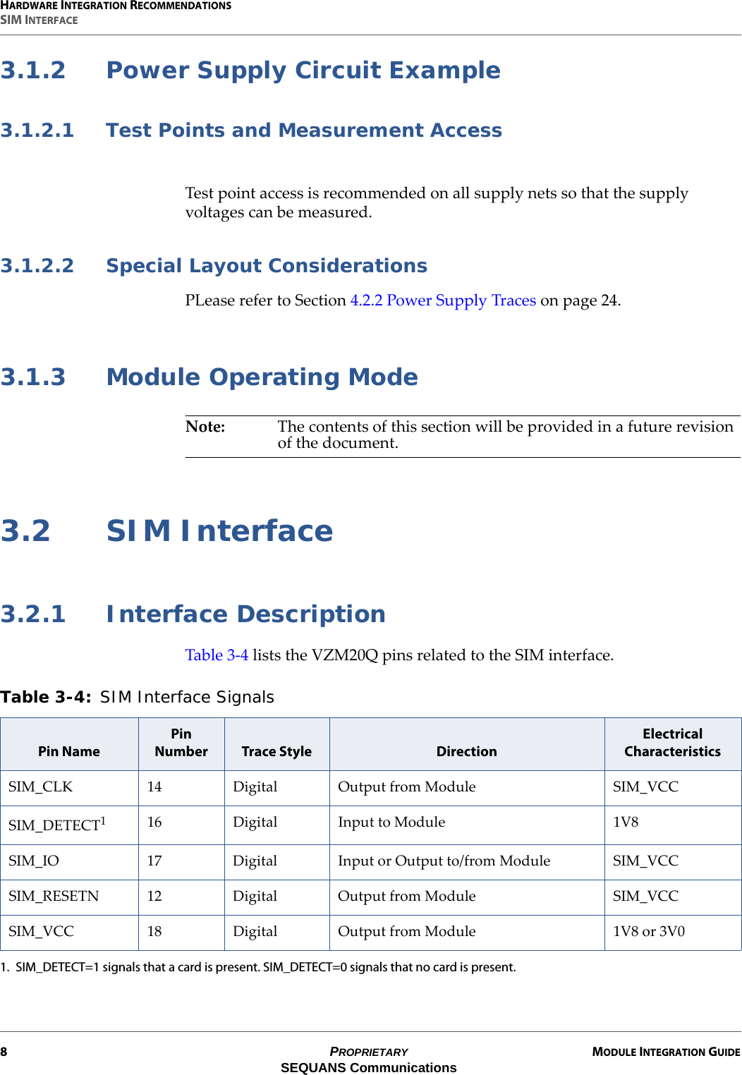 HARDWARE INTEGRATION RECOMMENDATIONSSIM INTERFACE8PROPRIETARY MODULE INTEGRATION GUIDESEQUANS Communications3.1.2 Power Supply Circuit Example3.1.2.1 Test Points and Measurement AccessTest point access is recommended on all supply nets so that the supply voltages can be measured.3.1.2.2 Special Layout ConsiderationsPLease refer to Section 4.2.2 Power Supply Traces on page 24.3.1.3 Module Operating ModeNote: The contents of this section will be provided in a future revision of the document.3.2 SIM Interface3.2.1 Interface DescriptionTable 3-4 lists the VZM20Q pins related to the SIM interface.Table 3-4: SIM Interface Signals Pin NamePin Number Trace Style DirectionElectrical CharacteristicsSIM_CLK 14 Digital Output from Module SIM_VCCSIM_DETECT11. SIM_DETECT=1 signals that a card is present. SIM_DETECT=0 signals that no card is present.16 Digital Input to Module 1V8SIM_IO 17 Digital Input or Output to/from Module SIM_VCCSIM_RESETN 12 Digital Output from Module SIM_VCCSIM_VCC 18 Digital Output from Module 1V8 or 3V0