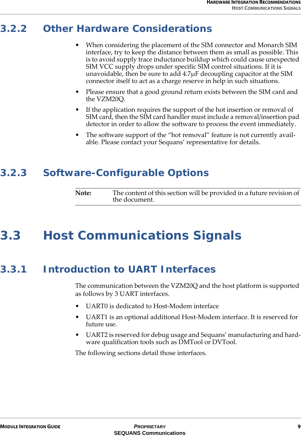 HARDWARE INTEGRATION RECOMMENDATIONSHOST COMMUNICATIONS SIGNALSMODULE INTEGRATION GUIDE PROPRIETARY 9SEQUANS Communications3.2.2 Other Hardware Considerations• When considering the placement of the SIM connector and Monarch SIM interface, try to keep the distance between them as small as possible. This is to avoid supply trace inductance buildup which could cause unexpected SIM VCC supply drops under specific SIM control situations. If it is unavoidable, then be sure to add 4.7µF decoupling capacitor at the SIM connector itself to act as a charge reserve in help in such situations.• Please ensure that a good ground return exists between the SIM card and the VZM20Q.• If the application requires the support of the hot insertion or removal of SIM card, then the SIM card handler must include a removal/insertion pad detector in order to allow the software to process the event immediately.• The software support of the “hot removal” feature is not currently avail-able. Please contact your Sequans’ representative for details.3.2.3 Software-Configurable OptionsNote: The content of this section will be provided in a future revision of the document.3.3 Host Communications Signals3.3.1 Introduction to UART InterfacesThe communication between the VZM20Q and the host platform is supported as follows by 3 UART interfaces.• UART0 is dedicated to Host-Modem interface• UART1 is an optional additional Host-Modem interface. It is reserved for future use.• UART2 is reserved for debug usage and Sequans’ manufacturing and hard-ware qualification tools such as DMTool or DVTool.The following sections detail those interfaces.