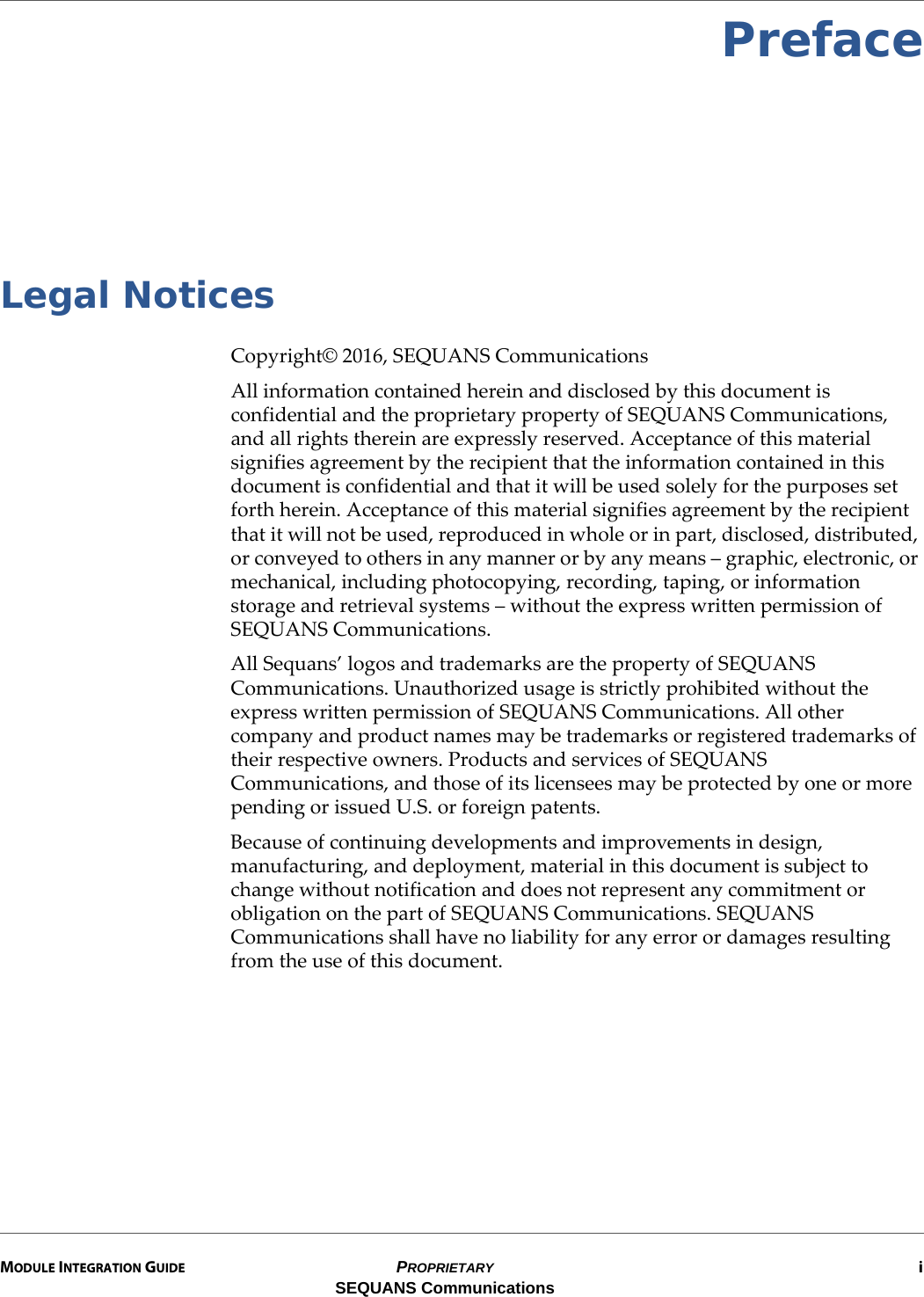 MODULE INTEGRATION GUIDE PROPRIETARY iSEQUANS CommunicationsPrefaceLegal NoticesCopyright© 2016, SEQUANS CommunicationsAll information contained herein and disclosed by this document is confidential and the proprietary property of SEQUANS Communications, and all rights therein are expressly reserved. Acceptance of this material signifies agreement by the recipient that the information contained in this document is confidential and that it will be used solely for the purposes set forth herein. Acceptance of this material signifies agreement by the recipient that it will not be used, reproduced in whole or in part, disclosed, distributed, or conveyed to others in any manner or by any means – graphic, electronic, or mechanical, including photocopying, recording, taping, or information storage and retrieval systems – without the express written permission of SEQUANS Communications.All Sequans’ logos and trademarks are the property of SEQUANS Communications. Unauthorized usage is strictly prohibited without the express written permission of SEQUANS Communications. All other company and product names may be trademarks or registered trademarks of their respective owners. Products and services of SEQUANS Communications, and those of its licensees may be protected by one or more pending or issued U.S. or foreign patents.Because of continuing developments and improvements in design, manufacturing, and deployment, material in this document is subject to change without notification and does not represent any commitment or obligation on the part of SEQUANS Communications. SEQUANS Communications shall have no liability for any error or damages resulting from the use of this document.