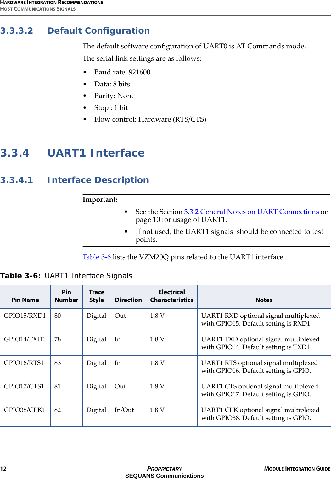 HARDWARE INTEGRATION RECOMMENDATIONSHOST COMMUNICATIONS SIGNALS12 PROPRIETARY MODULE INTEGRATION GUIDESEQUANS Communications3.3.3.2 Default ConfigurationThe default software configuration of UART0 is AT Commands mode.The serial link settings are as follows:• Baud rate: 921600• Data: 8 bits•Parity: None• Stop : 1 bit• Flow control: Hardware (RTS/CTS)3.3.4 UART1 Interface3.3.4.1 Interface DescriptionImportant:• See the Section 3.3.2 General Notes on UART Connections on page 10 for usage of UART1.• If not used, the UART1 signals  should be connected to test points.Table 3-6 lists the VZM20Q pins related to the UART1 interface.Table 3-6: UART1 Interface Signals Pin NamePin NumberTrace Style DirectionElectrical Characteristics NotesGPIO15/RXD1 80 Digital Out 1.8 V UART1 RXD optional signal multiplexed with GPIO15. Default setting is RXD1.GPIO14/TXD1 78 Digital In 1.8 V UART1 TXD optional signal multiplexed with GPIO14. Default setting is TXD1.GPIO16/RTS1 83 Digital In 1.8 V UART1 RTS optional signal multiplexed with GPIO16. Default setting is GPIO.GPIO17/CTS1 81 Digital Out 1.8 V UART1 CTS optional signal multiplexed with GPIO17. Default setting is GPIO.GPIO38/CLK1 82 Digital In/Out 1.8 V UART1 CLK optional signal multiplexed with GPIO38. Default setting is GPIO.