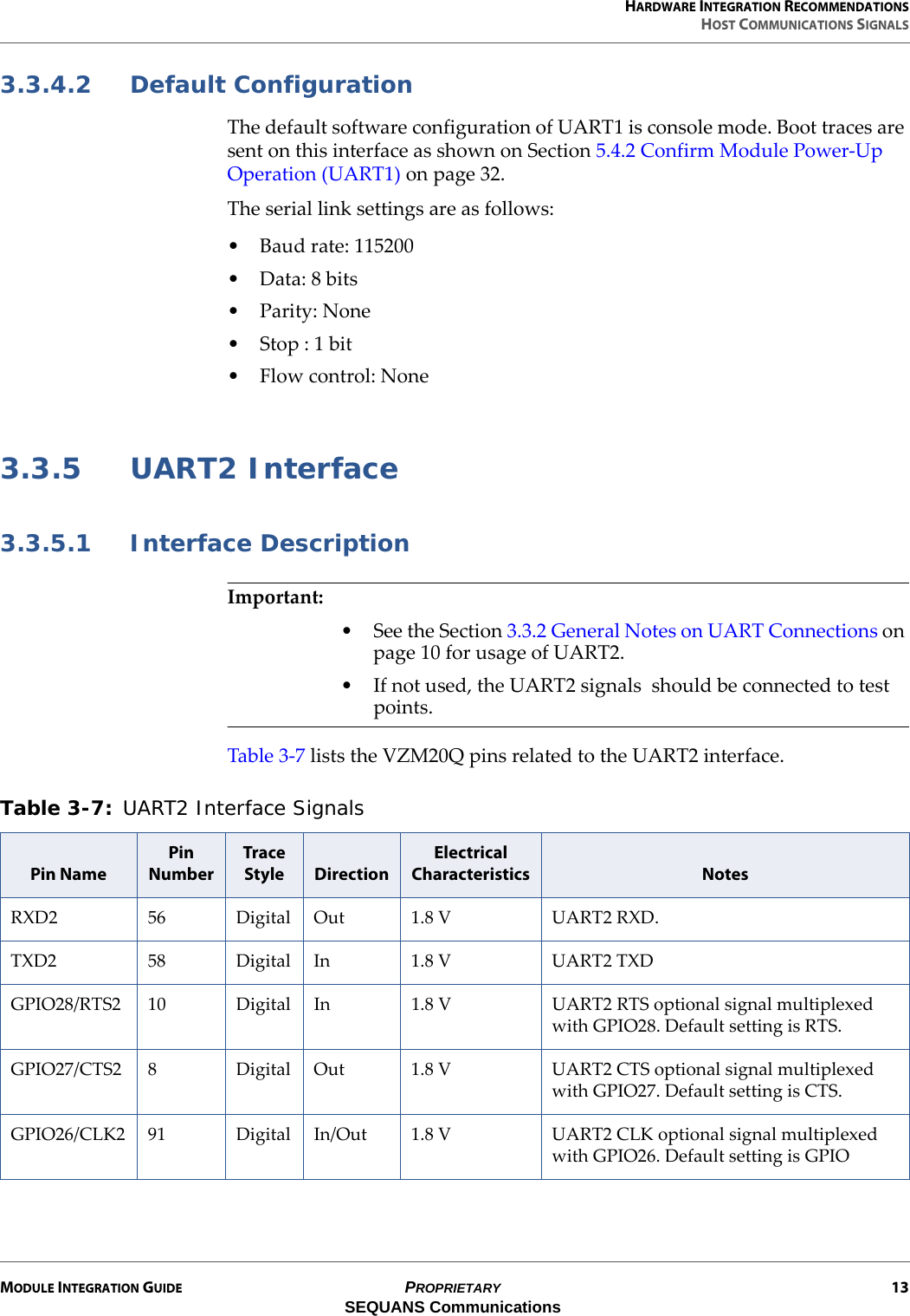 HARDWARE INTEGRATION RECOMMENDATIONSHOST COMMUNICATIONS SIGNALSMODULE INTEGRATION GUIDE PROPRIETARY 13SEQUANS Communications3.3.4.2 Default ConfigurationThe default software configuration of UART1 is console mode. Boot traces are sent on this interface as shown on Section 5.4.2 Confirm Module Power-Up Operation (UART1) on page 32.The serial link settings are as follows:• Baud rate: 115200• Data: 8 bits•Parity: None• Stop : 1 bit•Flow control: None3.3.5 UART2 Interface3.3.5.1 Interface DescriptionImportant:• See the Section 3.3.2 General Notes on UART Connections on page 10 for usage of UART2.• If not used, the UART2 signals  should be connected to test points.Table 3-7 lists the VZM20Q pins related to the UART2 interface.Table 3-7: UART2 Interface Signals Pin NamePin NumberTrace Style DirectionElectrical Characteristics NotesRXD2 56 Digital Out 1.8 V UART2 RXD. TXD2 58 Digital In 1.8 V UART2 TXDGPIO28/RTS2 10 Digital In 1.8 V UART2 RTS optional signal multiplexed with GPIO28. Default setting is RTS.GPIO27/CTS2 8 Digital Out 1.8 V UART2 CTS optional signal multiplexed with GPIO27. Default setting is CTS.GPIO26/CLK2 91 Digital In/Out 1.8 V UART2 CLK optional signal multiplexed with GPIO26. Default setting is GPIO