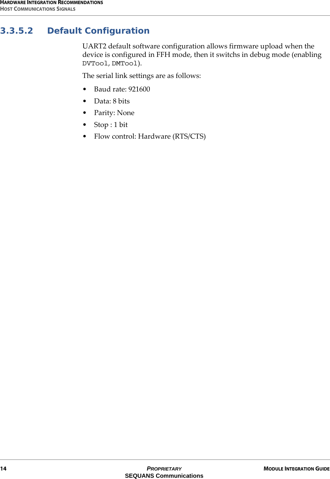 HARDWARE INTEGRATION RECOMMENDATIONSHOST COMMUNICATIONS SIGNALS14 PROPRIETARY MODULE INTEGRATION GUIDESEQUANS Communications3.3.5.2 Default ConfigurationUART2 default software configuration allows firmware upload when the device is configured in FFH mode, then it switchs in debug mode (enabling DVTool, DMTool).The serial link settings are as follows:• Baud rate: 921600• Data: 8 bits•Parity: None• Stop : 1 bit• Flow control: Hardware (RTS/CTS)