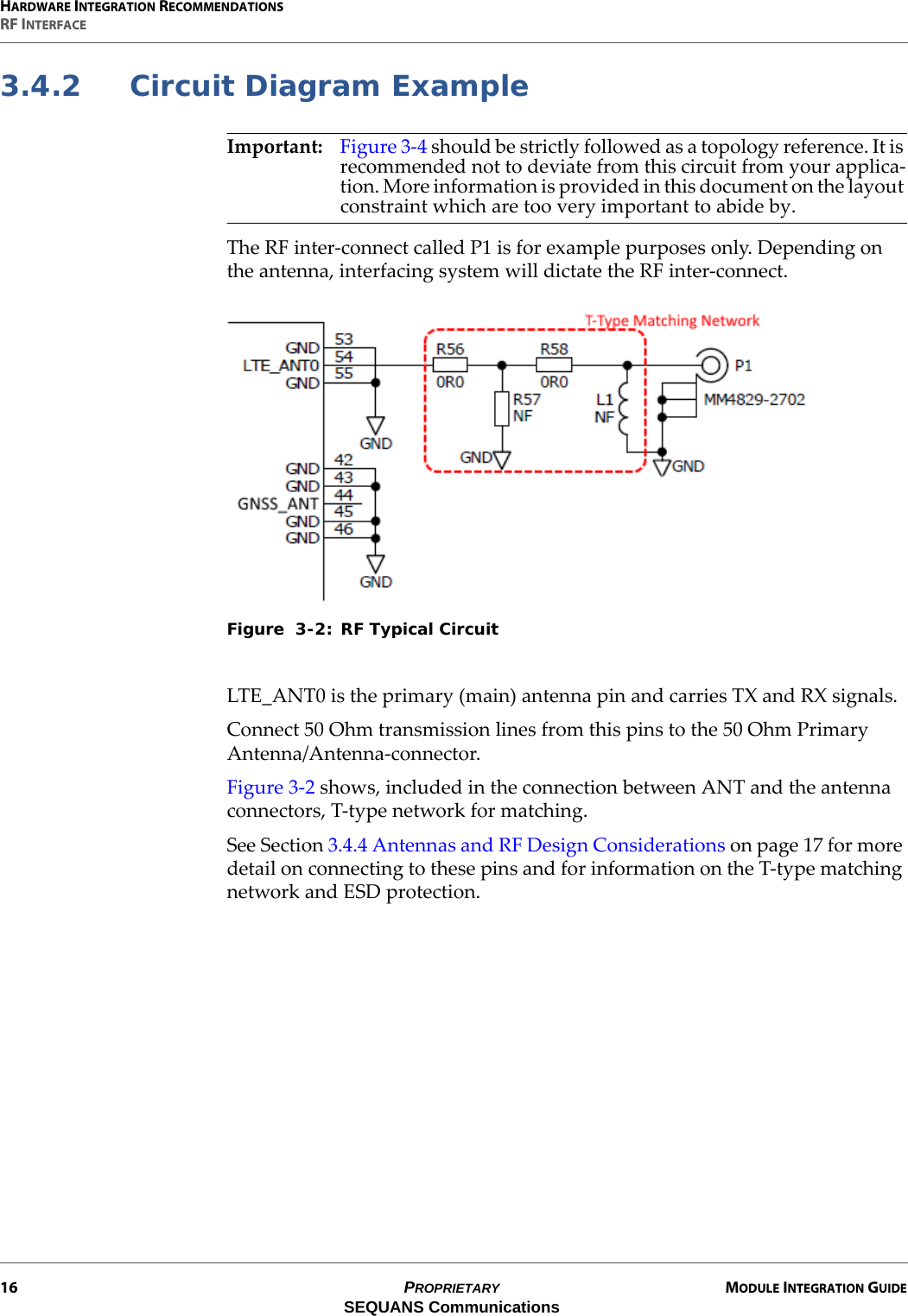 HARDWARE INTEGRATION RECOMMENDATIONSRF INTERFACE16 PROPRIETARY MODULE INTEGRATION GUIDESEQUANS Communications3.4.2 Circuit Diagram ExampleImportant: Figure 3-4 should be strictly followed as a topology reference. It is recommended not to deviate from this circuit from your applica-tion. More information is provided in this document on the layout constraint which are too very important to abide by.The RF inter-connect called P1 is for example purposes only. Depending on the antenna, interfacing system will dictate the RF inter-connect.Figure  3-2: RF Typical CircuitLTE_ANT0 is the primary (main) antenna pin and carries TX and RX signals.Connect 50 Ohm transmission lines from this pins to the 50 Ohm Primary Antenna/Antenna-connector.Figure 3-2 shows, included in the connection between ANT and the antenna connectors, T-type network for matching.See Section 3.4.4 Antennas and RF Design Considerations on page 17 for more detail on connecting to these pins and for information on the T-type matching network and ESD protection.