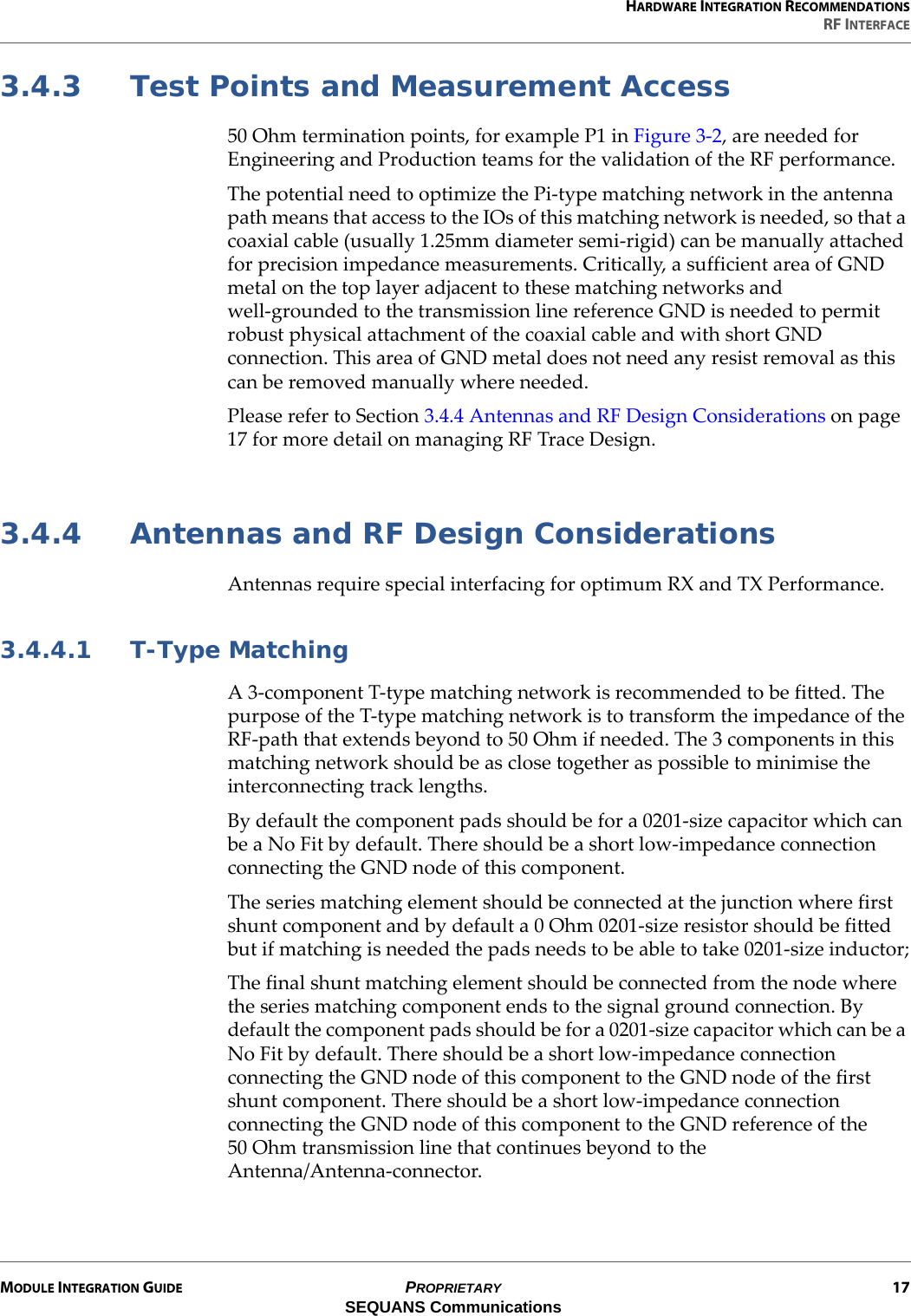 HARDWARE INTEGRATION RECOMMENDATIONSRF INTERFACEMODULE INTEGRATION GUIDE PROPRIETARY 17SEQUANS Communications3.4.3 Test Points and Measurement Access50 Ohm termination points, for example P1 in Figure 3-2, are needed for Engineering and Production teams for the validation of the RF performance.The potential need to optimize the Pi-type matching network in the antenna path means that access to the IOs of this matching network is needed, so that a coaxial cable (usually 1.25mm diameter semi-rigid) can be manually attached for precision impedance measurements. Critically, a sufficient area of GND metal on the top layer adjacent to these matching networks and well-grounded to the transmission line reference GND is needed to permit robust physical attachment of the coaxial cable and with short GND connection. This area of GND metal does not need any resist removal as this can be removed manually where needed.Please refer to Section 3.4.4 Antennas and RF Design Considerations on page 17 for more detail on managing RF Trace Design.3.4.4 Antennas and RF Design ConsiderationsAntennas require special interfacing for optimum RX and TX Performance.3.4.4.1 T-Type MatchingA 3-component T-type matching network is recommended to be fitted. The purpose of the T-type matching network is to transform the impedance of the RF-path that extends beyond to 50 Ohm if needed. The 3 components in this matching network should be as close together as possible to minimise the interconnecting track lengths.By default the component pads should be for a 0201-size capacitor which can be a No Fit by default. There should be a short low-impedance connection connecting the GND node of this component.The series matching element should be connected at the junction where first shunt component and by default a 0 Ohm 0201-size resistor should be fitted but if matching is needed the pads needs to be able to take 0201-size inductor;The final shunt matching element should be connected from the node where the series matching component ends to the signal ground connection. By default the component pads should be for a 0201-size capacitor which can be a No Fit by default. There should be a short low-impedance connection connecting the GND node of this component to the GND node of the first shunt component. There should be a short low-impedance connection connecting the GND node of this component to the GND reference of the 50 Ohm transmission line that continues beyond to the Antenna/Antenna-connector.