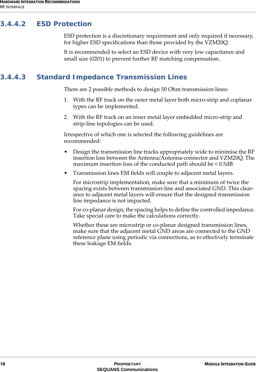 HARDWARE INTEGRATION RECOMMENDATIONSRF INTERFACE18 PROPRIETARY MODULE INTEGRATION GUIDESEQUANS Communications3.4.4.2 ESD ProtectionESD protection is a discretionary requirement and only required if necessary, for higher ESD specifications than those provided by the VZM20Q.It is recommended to select an ESD device with very low capacitance and small size (0201) to prevent further RF matching compensation.3.4.4.3 Standard Impedance Transmission LinesThere are 2 possible methods to design 50 Ohm transmission lines:1. With the RF track on the outer metal layer both micro-strip and coplanar types can be implemented.2. With the RF track on an inner metal layer embedded micro-strip and strip-line topologies can be used.Irrespective of which one is selected the following guidelines are recommended:• Design the transmission line tracks appropriately wide to minimise the RF insertion loss between the Antenna/Antenna-connector and VZM20Q. The maximum insertion loss of the conducted path should be &lt; 0.5dB• Transmission lines EM fields will couple to adjacent metal layers.For microstrip implementation, make sure that a minimum of twice the spacing exists between transmission-line and associated GND. This clear-ance to adjacent metal layers will ensure that the designed transmission line impedance is not impacted.For co-planar design, the spacing helps to define the controlled impedance. Take special care to make the calculations correctly.Whether these are microstrip or co-planar designed transmission lines, make sure that the adjacent metal GND areas are connected to the GND reference plane using periodic via connections, as to effectively terminate these leakage EM fields.