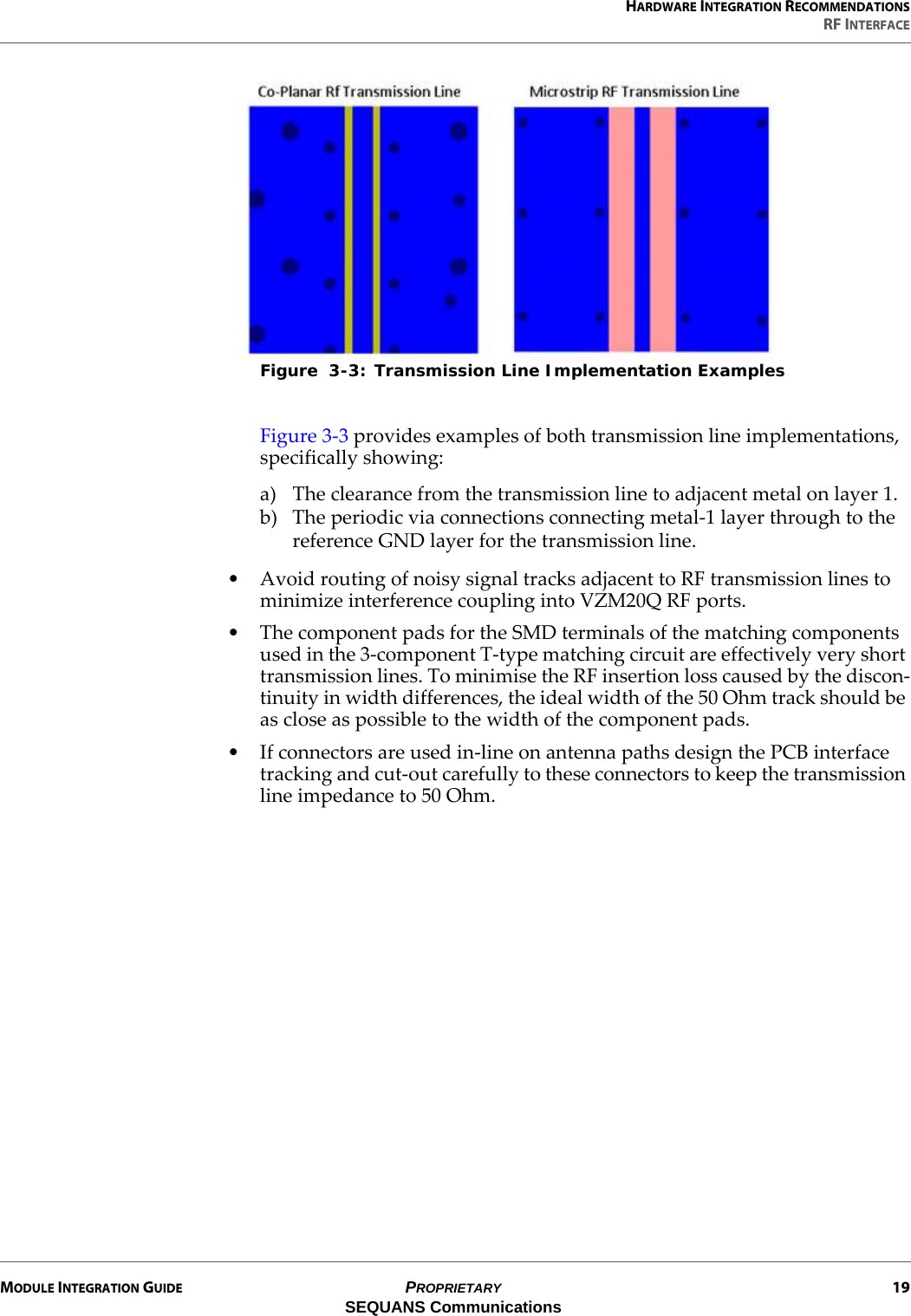 HARDWARE INTEGRATION RECOMMENDATIONSRF INTERFACEMODULE INTEGRATION GUIDE PROPRIETARY 19SEQUANS CommunicationsFigure  3-3: Transmission Line Implementation ExamplesFigure 3-3 provides examples of both transmission line implementations, specifically showing:a) The clearance from the transmission line to adjacent metal on layer 1.b) The periodic via connections connecting metal-1 layer through to the reference GND layer for the transmission line.• Avoid routing of noisy signal tracks adjacent to RF transmission lines to minimize interference coupling into VZM20Q RF ports.• The component pads for the SMD terminals of the matching components used in the 3-component T-type matching circuit are effectively very short transmission lines. To minimise the RF insertion loss caused by the discon-tinuity in width differences, the ideal width of the 50 Ohm track should be as close as possible to the width of the component pads.• If connectors are used in-line on antenna paths design the PCB interface tracking and cut-out carefully to these connectors to keep the transmission line impedance to 50 Ohm.