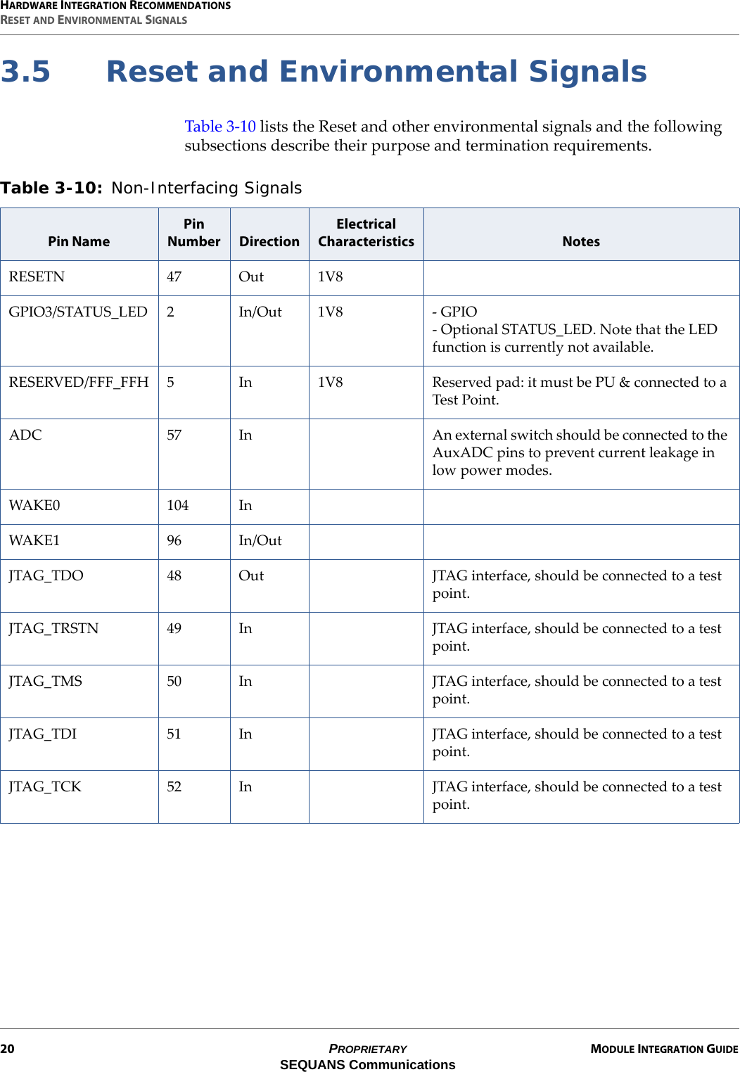 HARDWARE INTEGRATION RECOMMENDATIONSRESET AND ENVIRONMENTAL SIGNALS20 PROPRIETARY MODULE INTEGRATION GUIDESEQUANS Communications3.5 Reset and Environmental SignalsTable 3-10 lists the Reset and other environmental signals and the following subsections describe their purpose and termination requirements.Table 3-10: Non-Interfacing Signals Pin NamePin Number DirectionElectrical Characteristics NotesRESETN 47 Out 1V8GPIO3/STATUS_LED 2 In/Out 1V8 - GPIO - Optional STATUS_LED. Note that the LED function is currently not available.RESERVED/FFF_FFH 5 In 1V8 Reserved pad: it must be PU &amp; connected to a Test Point.ADC 57 In An external switch should be connected to the AuxADC pins to prevent current leakage in low power modes.WAKE0 104 InWAKE1 96 In/OutJTAG_TDO 48 Out JTAG interface, should be connected to a test point.JTAG_TRSTN 49 In JTAG interface, should be connected to a test point.JTAG_TMS 50 In JTAG interface, should be connected to a test point.JTAG_TDI 51 In JTAG interface, should be connected to a test point.JTAG_TCK 52 In JTAG interface, should be connected to a test point.