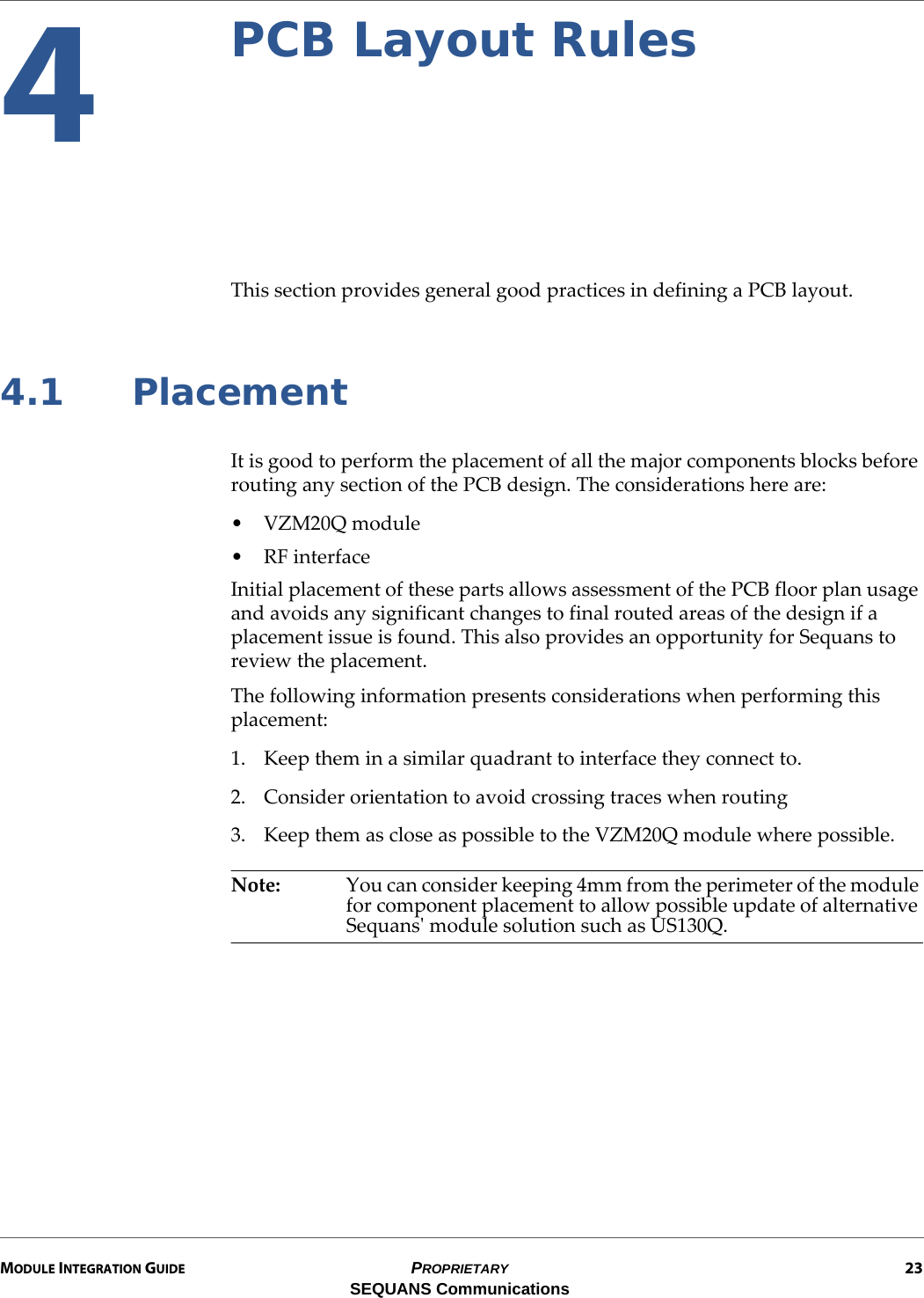 MODULE INTEGRATION GUIDE PROPRIETARY 23SEQUANS Communications4PCB Layout RulesThis section provides general good practices in defining a PCB layout.4.1 PlacementIt is good to perform the placement of all the major components blocks before routing any section of the PCB design. The considerations here are:• VZM20Q module•RF interfaceInitial placement of these parts allows assessment of the PCB floor plan usage and avoids any significant changes to final routed areas of the design if a placement issue is found. This also provides an opportunity for Sequans to review the placement.The following information presents considerations when performing this placement:1. Keep them in a similar quadrant to interface they connect to.2. Consider orientation to avoid crossing traces when routing3. Keep them as close as possible to the VZM20Q module where possible.Note: You can consider keeping 4mm from the perimeter of the module for component placement to allow possible update of alternative Sequans&apos; module solution such as US130Q.