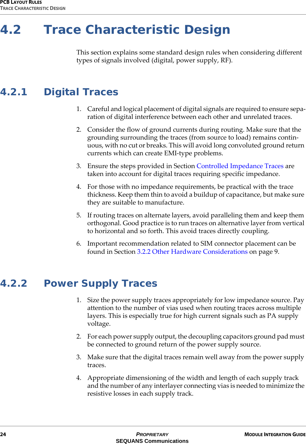 PCB LAYOUT RULESTRACE CHARACTERISTIC DESIGN24 PROPRIETARY MODULE INTEGRATION GUIDESEQUANS Communications4.2 Trace Characteristic DesignThis section explains some standard design rules when considering different types of signals involved (digital, power supply, RF).4.2.1 Digital Traces1. Careful and logical placement of digital signals are required to ensure sepa-ration of digital interference between each other and unrelated traces.2. Consider the flow of ground currents during routing. Make sure that the grounding surrounding the traces (from source to load) remains contin-uous, with no cut or breaks. This will avoid long convoluted ground return currents which can create EMI-type problems.3. Ensure the steps provided in Section Controlled Impedance Traces are taken into account for digital traces requiring specific impedance.4. For those with no impedance requirements, be practical with the trace thickness. Keep them thin to avoid a buildup of capacitance, but make sure they are suitable to manufacture.5. If routing traces on alternate layers, avoid paralleling them and keep them orthogonal. Good practice is to run traces on alternative layer from vertical to horizontal and so forth. This avoid traces directly coupling.6. Important recommendation related to SIM connector placement can be found in Section 3.2.2 Other Hardware Considerations on page 9.4.2.2 Power Supply Traces1. Size the power supply traces appropriately for low impedance source. Pay attention to the number of vias used when routing traces across multiple layers. This is especially true for high current signals such as PA supply voltage.2. For each power supply output, the decoupling capacitors ground pad must be connected to ground return of the power supply source.3. Make sure that the digital traces remain well away from the power supply traces.4. Appropriate dimensioning of the width and length of each supply track and the number of any interlayer connecting vias is needed to minimize the resistive losses in each supply track.