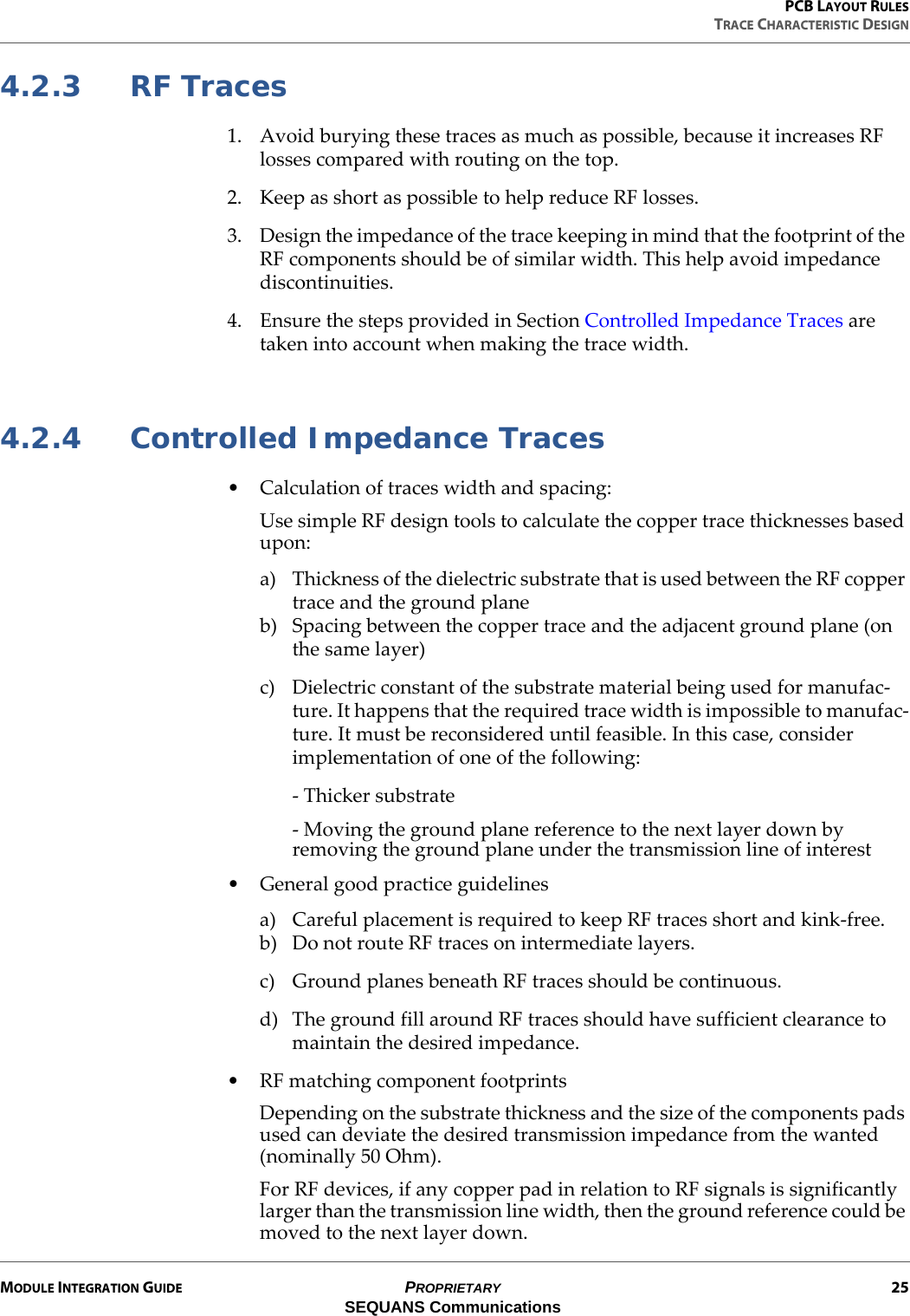 PCB LAYOUT RULESTRACE CHARACTERISTIC DESIGNMODULE INTEGRATION GUIDE PROPRIETARY 25SEQUANS Communications4.2.3 RF Traces1. Avoid burying these traces as much as possible, because it increases RF losses compared with routing on the top.2. Keep as short as possible to help reduce RF losses.3. Design the impedance of the trace keeping in mind that the footprint of the RF components should be of similar width. This help avoid impedance discontinuities.4. Ensure the steps provided in Section Controlled Impedance Traces are taken into account when making the trace width.4.2.4 Controlled Impedance Traces• Calculation of traces width and spacing:Use simple RF design tools to calculate the copper trace thicknesses based upon:a) Thickness of the dielectric substrate that is used between the RF copper trace and the ground planeb) Spacing between the copper trace and the adjacent ground plane (on the same layer)c) Dielectric constant of the substrate material being used for manufac-ture. It happens that the required trace width is impossible to manufac-ture. It must be reconsidered until feasible. In this case, consider implementation of one of the following:- Thicker substrate- Moving the ground plane reference to the next layer down by removing the ground plane under the transmission line of interest• General good practice guidelinesa) Careful placement is required to keep RF traces short and kink-free.b) Do not route RF traces on intermediate layers.c) Ground planes beneath RF traces should be continuous.d) The ground fill around RF traces should have sufficient clearance to maintain the desired impedance.• RF matching component footprintsDepending on the substrate thickness and the size of the components pads used can deviate the desired transmission impedance from the wanted (nominally 50 Ohm).For RF devices, if any copper pad in relation to RF signals is significantly larger than the transmission line width, then the ground reference could be moved to the next layer down.