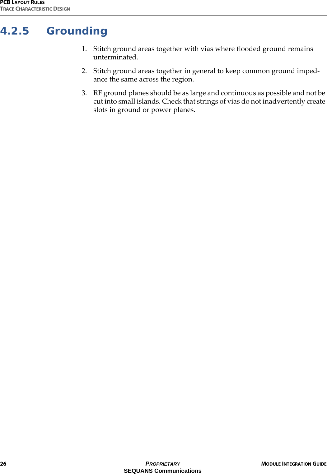 PCB LAYOUT RULESTRACE CHARACTERISTIC DESIGN26 PROPRIETARY MODULE INTEGRATION GUIDESEQUANS Communications4.2.5 Grounding1. Stitch ground areas together with vias where flooded ground remains unterminated.2. Stitch ground areas together in general to keep common ground imped-ance the same across the region.3. RF ground planes should be as large and continuous as possible and not be cut into small islands. Check that strings of vias do not inadvertently create slots in ground or power planes.