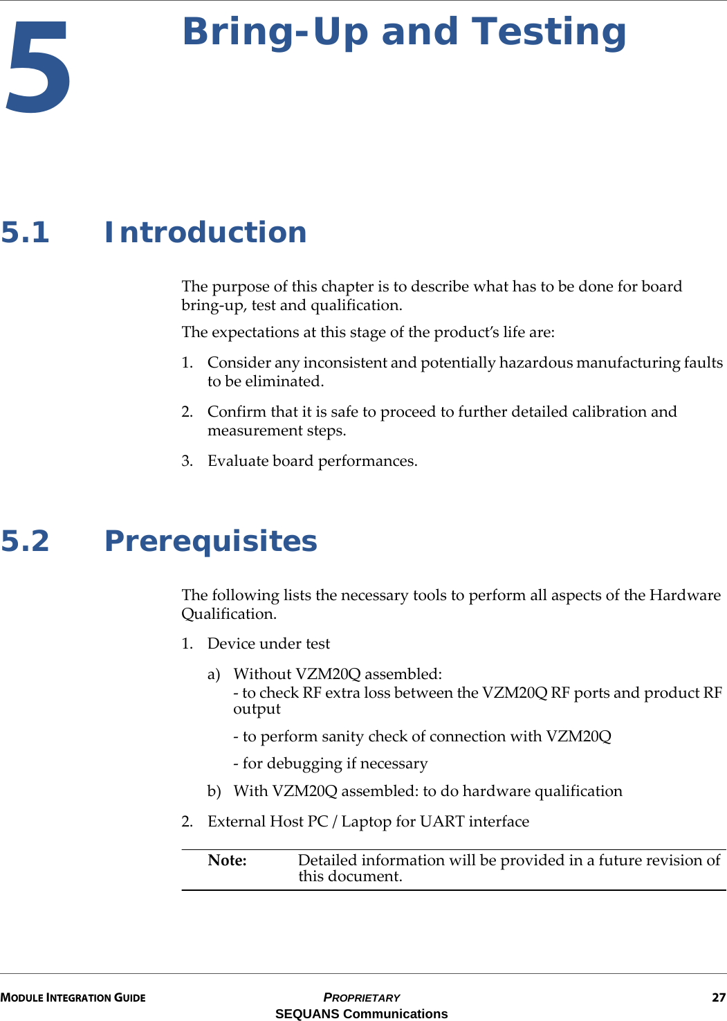 MODULE INTEGRATION GUIDE PROPRIETARY 27SEQUANS Communications5Bring-Up and Testing5.1 IntroductionThe purpose of this chapter is to describe what has to be done for board bring-up, test and qualification.The expectations at this stage of the product’s life are:1. Consider any inconsistent and potentially hazardous manufacturing faults to be eliminated.2. Confirm that it is safe to proceed to further detailed calibration and measurement steps.3. Evaluate board performances.5.2 PrerequisitesThe following lists the necessary tools to perform all aspects of the Hardware Qualification.1. Device under testa) Without VZM20Q assembled:- to check RF extra loss between the VZM20Q RF ports and product RF output- to perform sanity check of connection with VZM20Q- for debugging if necessaryb) With VZM20Q assembled: to do hardware qualification2. External Host PC / Laptop for UART interfaceNote: Detailed information will be provided in a future revision of this document.