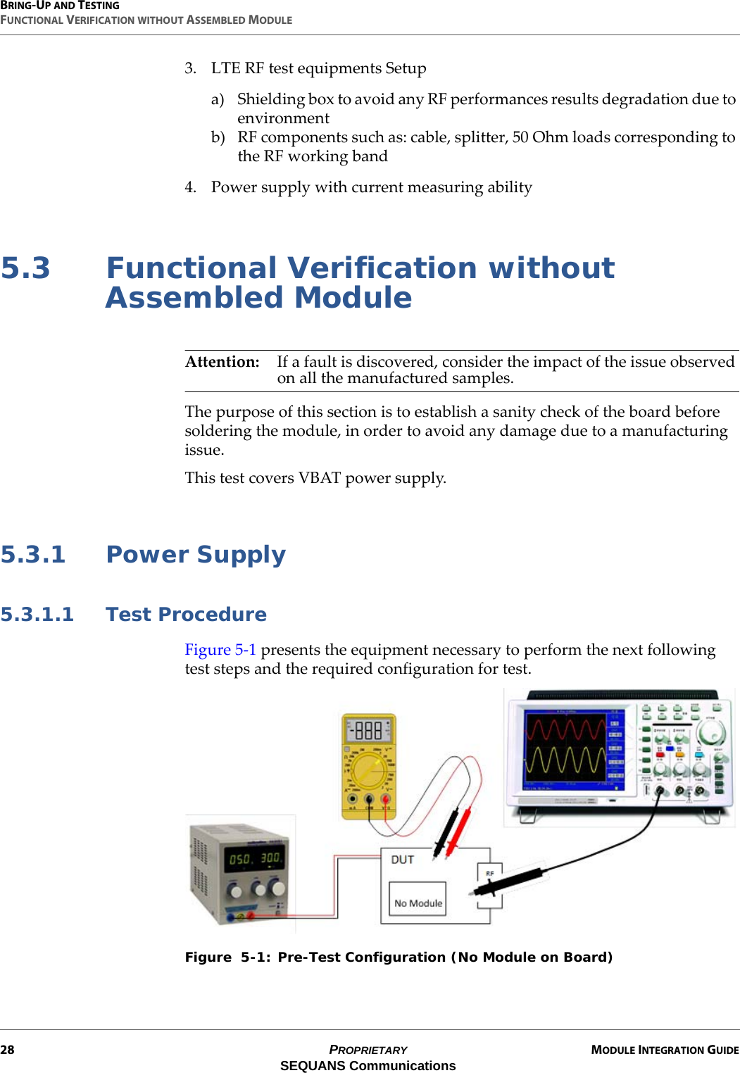 BRING-UP AND TESTINGFUNCTIONAL VERIFICATION WITHOUT ASSEMBLED MODULE28 PROPRIETARY MODULE INTEGRATION GUIDESEQUANS Communications3. LTE RF test equipments Setupa) Shielding box to avoid any RF performances results degradation due to environmentb) RF components such as: cable, splitter, 50 Ohm loads corresponding to the RF working band4. Power supply with current measuring ability5.3 Functional Verification without Assembled ModuleAttention: If a fault is discovered, consider the impact of the issue observed on all the manufactured samples.The purpose of this section is to establish a sanity check of the board before soldering the module, in order to avoid any damage due to a manufacturing issue.This test covers VBAT power supply.5.3.1 Power Supply5.3.1.1 Test ProcedureFigure 5-1 presents the equipment necessary to perform the next following test steps and the required configuration for test.Figure  5-1: Pre-Test Configuration (No Module on Board)