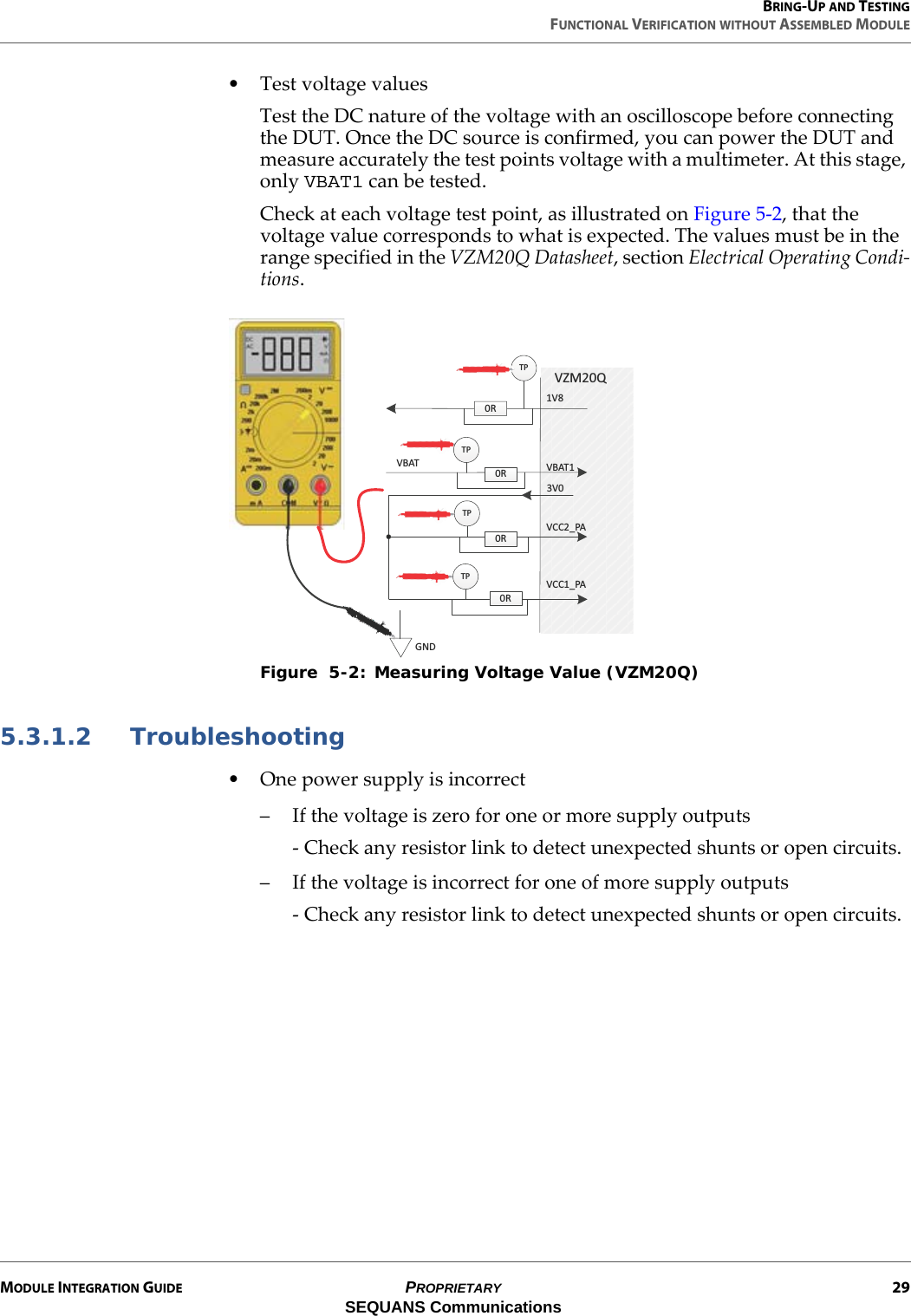 BRING-UP AND TESTINGFUNCTIONAL VERIFICATION WITHOUT ASSEMBLED MODULEMODULE INTEGRATION GUIDE PROPRIETARY 29SEQUANS Communications• Test voltage valuesTest the DC nature of the voltage with an oscilloscope before connecting the DUT. Once the DC source is confirmed, you can power the DUT and measure accurately the test points voltage with a multimeter. At this stage, only VBAT1 can be tested.Check at each voltage test point, as illustrated on Figure 5-2, that the voltage value corresponds to what is expected. The values must be in the range specified in the VZM20Q Datasheet, section Electrical Operating Condi-tions.Figure  5-2: Measuring Voltage Value (VZM20Q)5.3.1.2 Troubleshooting• One power supply is incorrect– If the voltage is zero for one or more supply outputs- Check any resistor link to detect unexpected shunts or open circuits.– If the voltage is incorrect for one of more supply outputs- Check any resistor link to detect unexpected shunts or open circuits.dWϭsϴsDϮϬYϬZϬZϬZsϭͺWsϮͺWsdϭsddWdWdW&apos;EϬZϯsϬ