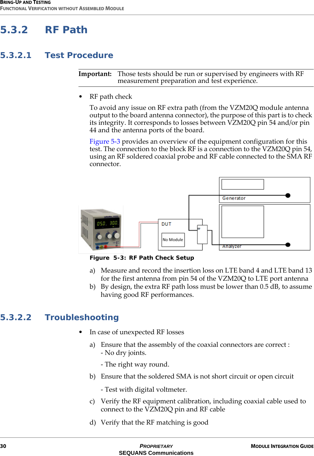 BRING-UP AND TESTINGFUNCTIONAL VERIFICATION WITHOUT ASSEMBLED MODULE30 PROPRIETARY MODULE INTEGRATION GUIDESEQUANS Communications5.3.2 RF Path5.3.2.1 Test ProcedureImportant: Those tests should be run or supervised by engineers with RF measurement preparation and test experience.• RF path checkTo avoid any issue on RF extra path (from the VZM20Q module antenna output to the board antenna connector), the purpose of this part is to check its integrity. It corresponds to losses between VZM20Q pin 54 and/or pin 44 and the antenna ports of the board.Figure 5-3 provides an overview of the equipment configuration for this test. The connection to the block RF is a connection to the VZM20Q pin 54, using an RF soldered coaxial probe and RF cable connected to the SMA RF connector.Figure  5-3: RF Path Check Setupa) Measure and record the insertion loss on LTE band 4 and LTE band 13 for the first antenna from pin 54 of the VZM20Q to LTE port antennab) By design, the extra RF path loss must be lower than 0.5 dB, to assume having good RF performances.5.3.2.2 Troubleshooting• In case of unexpected RF lossesa) Ensure that the assembly of the coaxial connectors are correct :- No dry joints.- The right way round.b) Ensure that the soldered SMA is not short circuit or open circuit- Test with digital voltmeter.c) Verify the RF equipment calibration, including coaxial cable used to connect to the VZM20Q pin and RF cabled) Verify that the RF matching is good