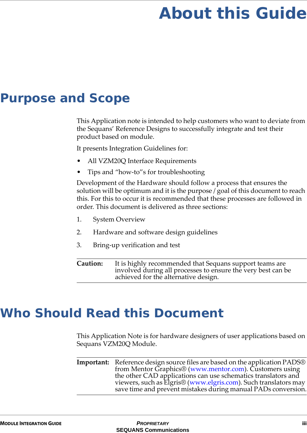 MODULE INTEGRATION GUIDE PROPRIETARY iiiSEQUANS CommunicationsAbout this GuidePurpose and ScopeThis Application note is intended to help customers who want to deviate from the Sequans’ Reference Designs to successfully integrate and test their product based on module.It presents Integration Guidelines for:• All VZM20Q Interface Requirements• Tips and “how-to”s for troubleshootingDevelopment of the Hardware should follow a process that ensures the solution will be optimum and it is the purpose / goal of this document to reach this. For this to occur it is recommended that these processes are followed in order. This document is delivered as three sections:1. System Overview2. Hardware and software design guidelines3. Bring-up verification and testCaution: It is highly recommended that Sequans support teams are involved during all processes to ensure the very best can be achieved for the alternative design.Who Should Read this DocumentThis Application Note is for hardware designers of user applications based on Sequans VZM20Q Module.Important: Reference design source files are based on the application PADS® from Mentor Graphics® (www.mentor.com). Customers using the other CAD applications can use schematics translators and viewers, such as Elgris® (www.elgris.com). Such translators may save time and prevent mistakes during manual PADs conversion.