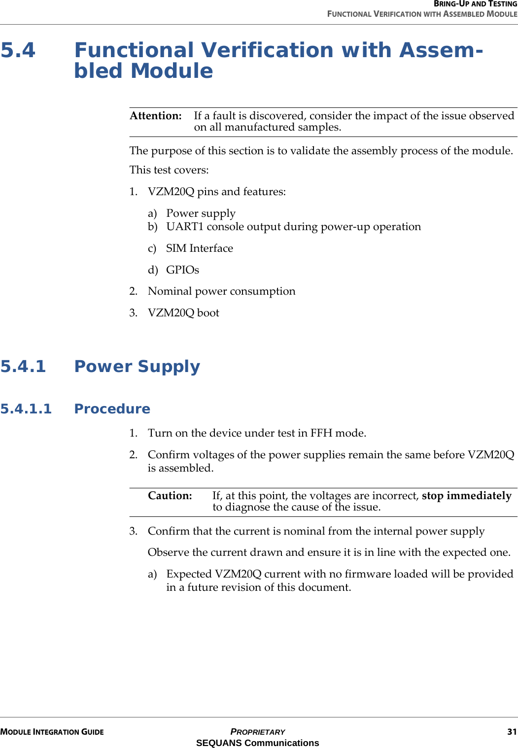 BRING-UP AND TESTINGFUNCTIONAL VERIFICATION WITH ASSEMBLED MODULEMODULE INTEGRATION GUIDE PROPRIETARY 31SEQUANS Communications5.4 Functional Verification with Assem-bled ModuleAttention: If a fault is discovered, consider the impact of the issue observed on all manufactured samples.The purpose of this section is to validate the assembly process of the module.This test covers:1. VZM20Q pins and features:a) Power supplyb) UART1 console output during power-up operationc) SIM Interfaced) GPIOs2. Nominal power consumption3. VZM20Q boot 5.4.1 Power Supply5.4.1.1 Procedure1. Turn on the device under test in FFH mode.2. Confirm voltages of the power supplies remain the same before VZM20Q is assembled.Caution: If, at this point, the voltages are incorrect, stop immediately to diagnose the cause of the issue.3. Confirm that the current is nominal from the internal power supplyObserve the current drawn and ensure it is in line with the expected one.a) Expected VZM20Q current with no firmware loaded will be provided in a future revision of this document.