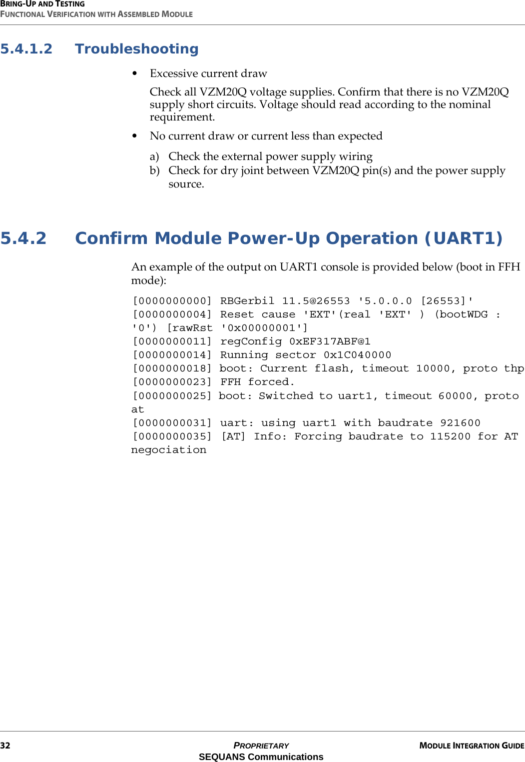 BRING-UP AND TESTINGFUNCTIONAL VERIFICATION WITH ASSEMBLED MODULE32 PROPRIETARY MODULE INTEGRATION GUIDESEQUANS Communications5.4.1.2 Troubleshooting• Excessive current drawCheck all VZM20Q voltage supplies. Confirm that there is no VZM20Q supply short circuits. Voltage should read according to the nominal requirement.• No current draw or current less than expecteda) Check the external power supply wiringb) Check for dry joint between VZM20Q pin(s) and the power supply source.5.4.2 Confirm Module Power-Up Operation (UART1)An example of the output on UART1 console is provided below (boot in FFH mode):[0000000000] RBGerbil 11.5@26553 &apos;5.0.0.0 [26553]&apos;[0000000004] Reset cause &apos;EXT&apos;(real &apos;EXT&apos; ) (bootWDG : &apos;0&apos;) [rawRst &apos;0x00000001&apos;][0000000011] regConfig 0xEF317ABF@1[0000000014] Running sector 0x1C040000[0000000018] boot: Current flash, timeout 10000, proto thp[0000000023] FFH forced.[0000000025] boot: Switched to uart1, timeout 60000, proto at[0000000031] uart: using uart1 with baudrate 921600[0000000035] [AT] Info: Forcing baudrate to 115200 for AT negociation