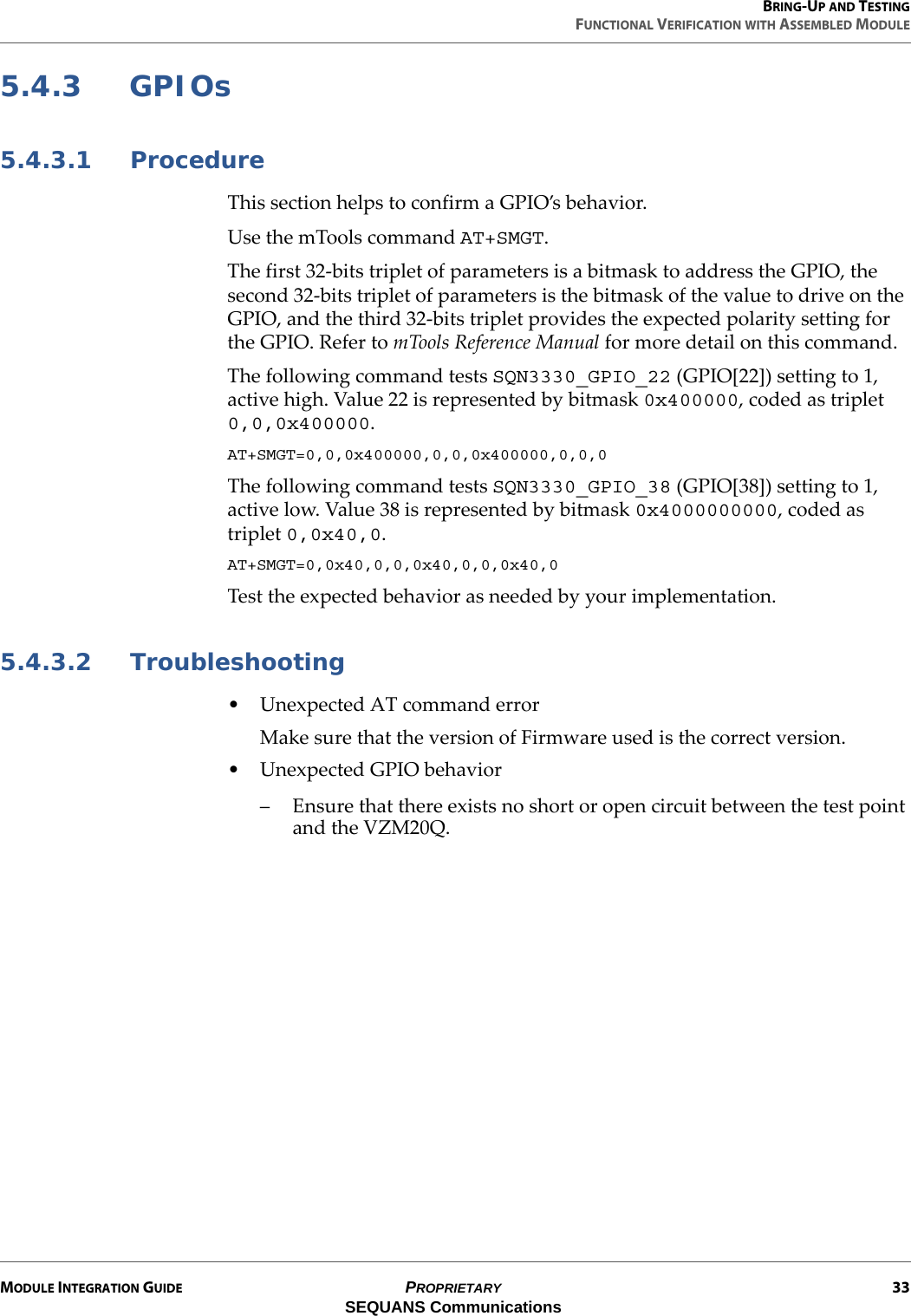 BRING-UP AND TESTINGFUNCTIONAL VERIFICATION WITH ASSEMBLED MODULEMODULE INTEGRATION GUIDE PROPRIETARY 33SEQUANS Communications5.4.3 GPIOs5.4.3.1 ProcedureThis section helps to confirm a GPIO’s behavior.Use the mTools command AT+SMGT.The first 32-bits triplet of parameters is a bitmask to address the GPIO, the second 32-bits triplet of parameters is the bitmask of the value to drive on the GPIO, and the third 32-bits triplet provides the expected polarity setting for the GPIO. Refer to mTools Reference Manual for more detail on this command.The following command tests SQN3330_GPIO_22 (GPIO[22]) setting to 1, active high. Value 22 is represented by bitmask 0x400000, coded as triplet 0,0,0x400000.AT+SMGT=0,0,0x400000,0,0,0x400000,0,0,0The following command tests SQN3330_GPIO_38 (GPIO[38]) setting to 1, active low. Value 38 is represented by bitmask 0x4000000000, coded as triplet 0,0x40,0.AT+SMGT=0,0x40,0,0,0x40,0,0,0x40,0Test the expected behavior as needed by your implementation.5.4.3.2 Troubleshooting• Unexpected AT command errorMake sure that the version of Firmware used is the correct version.• Unexpected GPIO behavior– Ensure that there exists no short or open circuit between the test point and the VZM20Q.