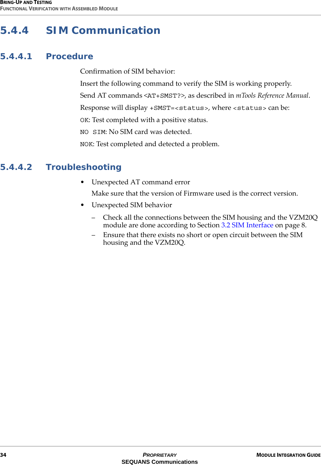 BRING-UP AND TESTINGFUNCTIONAL VERIFICATION WITH ASSEMBLED MODULE34 PROPRIETARY MODULE INTEGRATION GUIDESEQUANS Communications5.4.4 SIM Communication5.4.4.1 ProcedureConfirmation of SIM behavior:Insert the following command to verify the SIM is working properly.Send AT commands &lt;AT+SMST?&gt;, as described in mTools Reference Manual.Response will display +SMST=&lt;status&gt;, where &lt;status&gt; can be:OK: Test completed with a positive status.NO SIM: No SIM card was detected.NOK: Test completed and detected a problem.5.4.4.2 Troubleshooting• Unexpected AT command errorMake sure that the version of Firmware used is the correct version.• Unexpected SIM behavior– Check all the connections between the SIM housing and the VZM20Q module are done according to Section 3.2 SIM Interface on page 8.– Ensure that there exists no short or open circuit between the SIM housing and the VZM20Q.