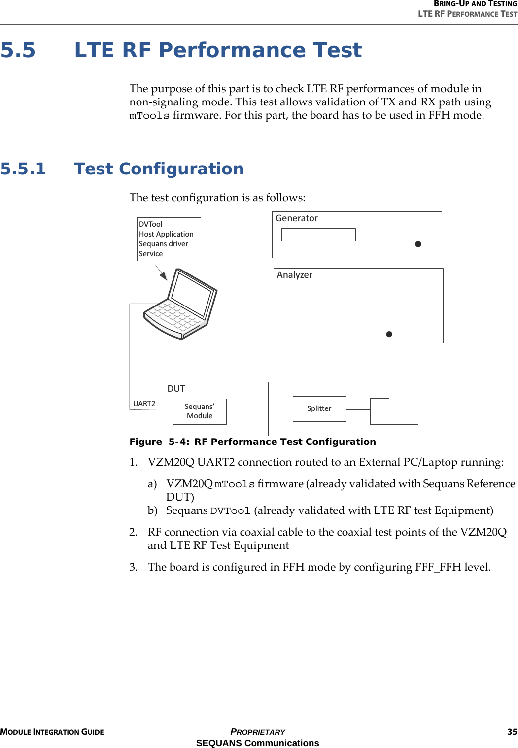 BRING-UP AND TESTINGLTE RF PERFORMANCE TESTMODULE INTEGRATION GUIDE PROPRIETARY 35SEQUANS Communications5.5 LTE RF Performance TestThe purpose of this part is to check LTE RF performances of module in non-signaling mode. This test allows validation of TX and RX path using mTools firmware. For this part, the board has to be used in FFH mode.5.5.1 Test ConfigurationThe test configuration is as follows:Figure  5-4: RF Performance Test Configuration1. VZM20Q UART2 connection routed to an External PC/Laptop running:a) VZM20Q mTools firmware (already validated with Sequans Reference DUT)b) Sequans DVTool (already validated with LTE RF test Equipment)2. RF connection via coaxial cable to the coaxial test points of the VZM20Q and LTE RF Test Equipment3. The board is configured in FFH mode by configuring FFF_FFH level.sdŽŽů,ŽƐƚƉƉůŝĐĂƚŝŽŶ^ĞƋƵĂŶƐĚƌŝǀĞƌ^ĞƌǀŝĐĞŶĂůǇǌĞƌ&apos;ĞŶĞƌĂƚŽƌ^ƉůŝƚƚĞƌhd^ĞƋƵĂŶƐ͛DŽĚƵůĞhZdϮ