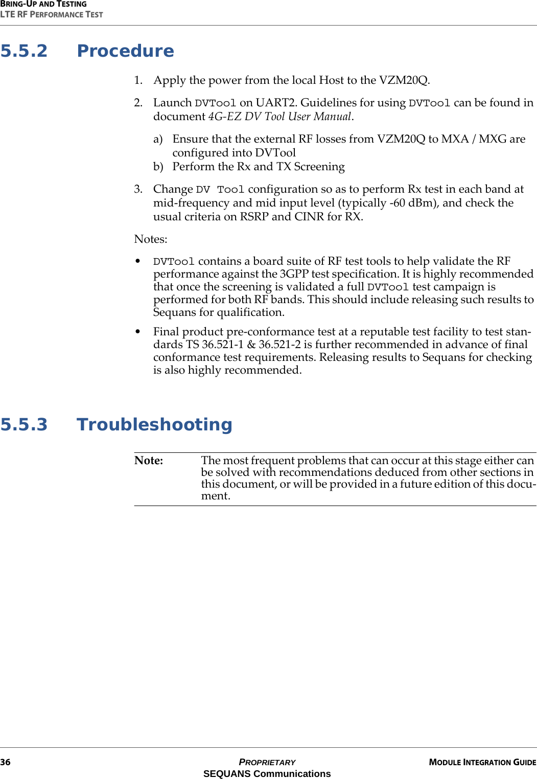 BRING-UP AND TESTINGLTE RF PERFORMANCE TEST36 PROPRIETARY MODULE INTEGRATION GUIDESEQUANS Communications5.5.2 Procedure1. Apply the power from the local Host to the VZM20Q.2. Launch DVTool on UART2. Guidelines for using DVTool can be found in document 4G-EZ DV Tool User Manual.a) Ensure that the external RF losses from VZM20Q to MXA / MXG are configured into DVToolb) Perform the Rx and TX Screening3. Change DV Tool configuration so as to perform Rx test in each band at mid-frequency and mid input level (typically -60 dBm), and check the usual criteria on RSRP and CINR for RX.Notes:•DVTool contains a board suite of RF test tools to help validate the RF performance against the 3GPP test specification. It is highly recommended that once the screening is validated a full DVTool test campaign is performed for both RF bands. This should include releasing such results to Sequans for qualification.• Final product pre-conformance test at a reputable test facility to test stan-dards TS 36.521-1 &amp; 36.521-2 is further recommended in advance of final conformance test requirements. Releasing results to Sequans for checking is also highly recommended.5.5.3 TroubleshootingNote: The most frequent problems that can occur at this stage either can be solved with recommendations deduced from other sections in this document, or will be provided in a future edition of this docu-ment.