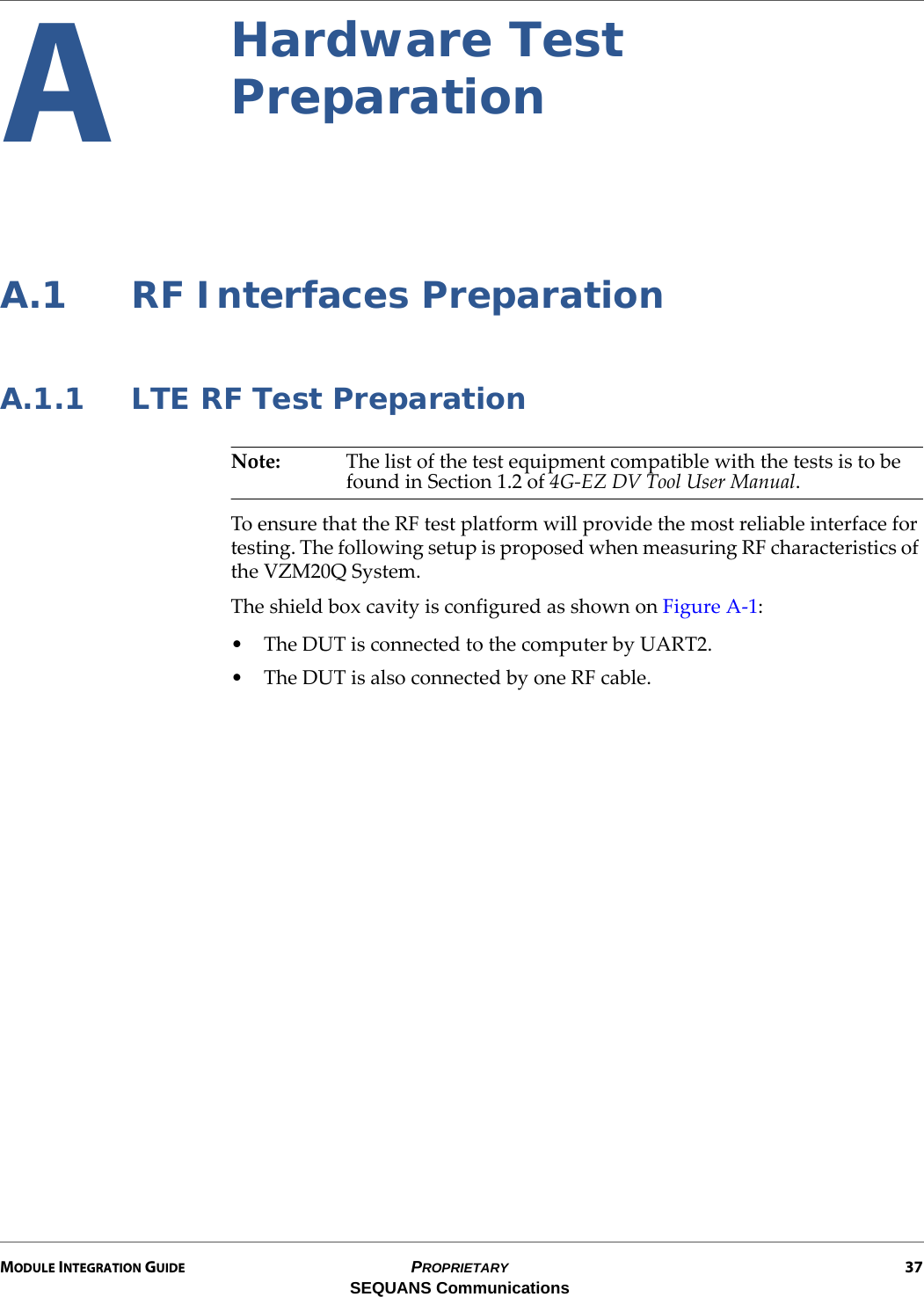 MODULE INTEGRATION GUIDE PROPRIETARY 37SEQUANS CommunicationsAHardware Test PreparationA.1 RF Interfaces PreparationA.1.1 LTE RF Test PreparationNote: The list of the test equipment compatible with the tests is to be found in Section 1.2 of 4G-EZ DV Tool User Manual.To ensure that the RF test platform will provide the most reliable interface for testing. The following setup is proposed when measuring RF characteristics of the VZM20Q System.The shield box cavity is configured as shown on Figure A-1:• The DUT is connected to the computer by UART2.• The DUT is also connected by one RF cable.