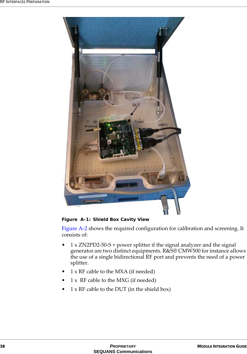 RF INTERFACES PREPARATION38 PROPRIETARY MODULE INTEGRATION GUIDESEQUANS CommunicationsFigure  A-1: Shield Box Cavity ViewFigure A-2 shows the required configuration for calibration and screening. It consists of:• 1 x ZN2PD2-50-S + power splitter if the signal analyzer and the signal generator are two distinct equipments. R&amp;S® CMW500 for instance allows the use of a single bidirectional RF port and prevents the need of a power splitter.• 1 x RF cable to the MXA (if needed)• 1 x  RF cable to the MXG (if needed)• 1 x RF cable to the DUT (in the shield box)