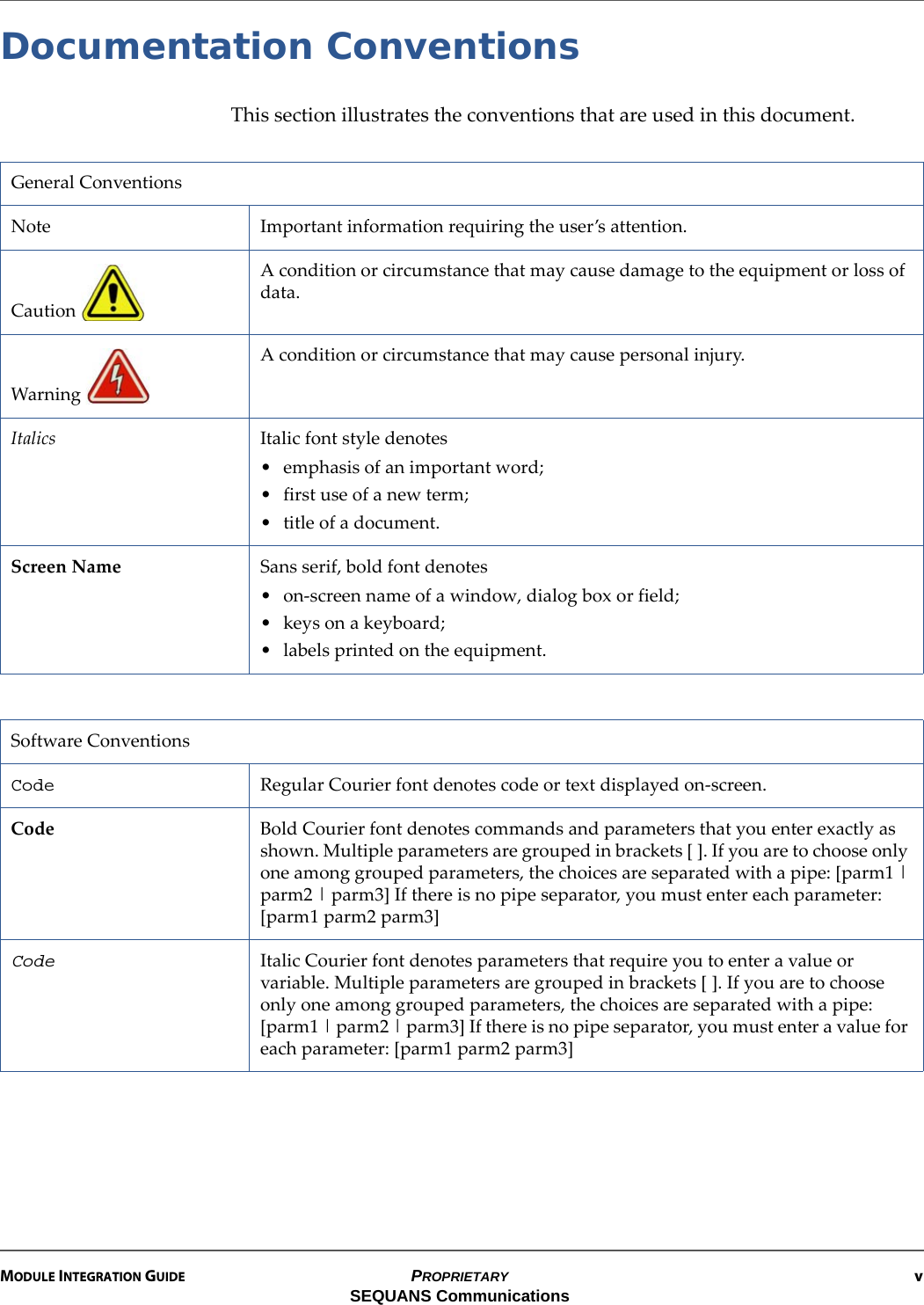 MODULE INTEGRATION GUIDE PROPRIETARY vSEQUANS CommunicationsDocumentation ConventionsThis section illustrates the conventions that are used in this document.General ConventionsNote Important information requiring the user’s attention.Caution A condition or circumstance that may cause damage to the equipment or loss of data.Warning A condition or circumstance that may cause personal injury.Italics Italic font style denotes• emphasis of an important word;• first use of a new term;• title of a document.Screen Name Sans serif, bold font denotes• on-screen name of a window, dialog box or field;• keys on a keyboard;• labels printed on the equipment.Software ConventionsCode Regular Courier font denotes code or text displayed on-screen.Code Bold Courier font denotes commands and parameters that you enter exactly as shown. Multiple parameters are grouped in brackets [ ]. If you are to choose only one among grouped parameters, the choices are separated with a pipe: [parm1 | parm2 | parm3] If there is no pipe separator, you must enter each parameter: [parm1 parm2 parm3]Code Italic Courier font denotes parameters that require you to enter a value or variable. Multiple parameters are grouped in brackets [ ]. If you are to choose only one among grouped parameters, the choices are separated with a pipe: [parm1 | parm2 | parm3] If there is no pipe separator, you must enter a value for each parameter: [parm1 parm2 parm3]