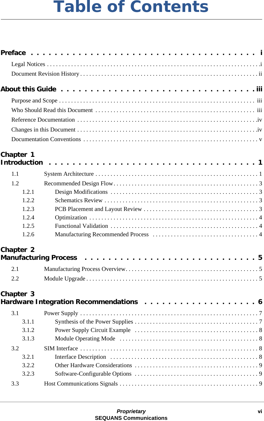 Proprietary viSEQUANS CommunicationsTable of ContentsPreface  .  .  .  .  .  .  .  .  .  .  .  .  .  .  .  .  .  .  .  .  .  .  .  .  .  .  .  .  .  .  .  .  .  .  .  .  .  .   iLegal Notices . . . . . . . . . . . . . . . . . . . . . . . . . . . . . . . . . . . . . . . . . . . . . . . . . . . . . . . . . . . . . . . . . . . . . . .iDocument Revision History . . . . . . . . . . . . . . . . . . . . . . . . . . . . . . . . . . . . . . . . . . . . . . . . . . . . . . . . . . . iiAbout this Guide  .  .  .  .  .  .  .  .  .  .  .  .  .  .  .  .  .  .  .  .  .  .  .  .  .  .  .  .  .  .  .  .  . iiiPurpose and Scope . . . . . . . . . . . . . . . . . . . . . . . . . . . . . . . . . . . . . . . . . . . . . . . . . . . . . . . . . . . . . . . . .  iiiWho Should Read this Document  . . . . . . . . . . . . . . . . . . . . . . . . . . . . . . . . . . . . . . . . . . . . . . . . . . . . .  iiiReference Documentation  . . . . . . . . . . . . . . . . . . . . . . . . . . . . . . . . . . . . . . . . . . . . . . . . . . . . . . . . . . . .ivChanges in this Document . . . . . . . . . . . . . . . . . . . . . . . . . . . . . . . . . . . . . . . . . . . . . . . . . . . . . . . . . . . .ivDocumentation Conventions  . . . . . . . . . . . . . . . . . . . . . . . . . . . . . . . . . . . . . . . . . . . . . . . . . . . . . . . . . . vChapter 1Introduction   .  .  .  .  .  .  .  .  .  .  .  .  .  .  .  .  .  .  .  .  .  .  .  .  .  .  .  .  .  .  .  .  .  .  .  11.1 System Architecture . . . . . . . . . . . . . . . . . . . . . . . . . . . . . . . . . . . . . . . . . . . . . . . . . . . . . . 11.2 Recommended Design Flow. . . . . . . . . . . . . . . . . . . . . . . . . . . . . . . . . . . . . . . . . . . . . . . . 31.2.1 Design Modifications  . . . . . . . . . . . . . . . . . . . . . . . . . . . . . . . . . . . . . . . . . . . . . . . . . 31.2.2 Schematics Review . . . . . . . . . . . . . . . . . . . . . . . . . . . . . . . . . . . . . . . . . . . . . . . . . . . 31.2.3 PCB Placement and Layout Review . . . . . . . . . . . . . . . . . . . . . . . . . . . . . . . . . . . . . . 31.2.4 Optimization  . . . . . . . . . . . . . . . . . . . . . . . . . . . . . . . . . . . . . . . . . . . . . . . . . . . . . . . . 41.2.5 Functional Validation  . . . . . . . . . . . . . . . . . . . . . . . . . . . . . . . . . . . . . . . . . . . . . . . . . 41.2.6 Manufacturing Recommended Process   . . . . . . . . . . . . . . . . . . . . . . . . . . . . . . . . . . . 4Chapter 2Manufacturing Process    .  .  .  .  .  .  .  .  .  .  .  .  .  .  .  .  .  .  .  .  .  .  .  .  .  .  .  .  .  52.1 Manufacturing Process Overview. . . . . . . . . . . . . . . . . . . . . . . . . . . . . . . . . . . . . . . . . . . . 52.2 Module Upgrade . . . . . . . . . . . . . . . . . . . . . . . . . . . . . . . . . . . . . . . . . . . . . . . . . . . . . . . . . 5Chapter 3Hardware Integration Recommendations   .  .  .  .  .  .  .  .  .  .  .  .  .  .  .  .  .  .  .  63.1 Power Supply . . . . . . . . . . . . . . . . . . . . . . . . . . . . . . . . . . . . . . . . . . . . . . . . . . . . . . . . . . . 73.1.1 Synthesis of the Power Supplies . . . . . . . . . . . . . . . . . . . . . . . . . . . . . . . . . . . . . . . . . 73.1.2 Power Supply Circuit Example   . . . . . . . . . . . . . . . . . . . . . . . . . . . . . . . . . . . . . . . . . 83.1.3 Module Operating Mode   . . . . . . . . . . . . . . . . . . . . . . . . . . . . . . . . . . . . . . . . . . . . . . 83.2 SIM Interface . . . . . . . . . . . . . . . . . . . . . . . . . . . . . . . . . . . . . . . . . . . . . . . . . . . . . . . . . . . 83.2.1 Interface Description   . . . . . . . . . . . . . . . . . . . . . . . . . . . . . . . . . . . . . . . . . . . . . . . . . 83.2.2 Other Hardware Considerations  . . . . . . . . . . . . . . . . . . . . . . . . . . . . . . . . . . . . . . . . . 93.2.3 Software-Configurable Options  . . . . . . . . . . . . . . . . . . . . . . . . . . . . . . . . . . . . . . . . . 93.3 Host Communications Signals . . . . . . . . . . . . . . . . . . . . . . . . . . . . . . . . . . . . . . . . . . . . . . 9