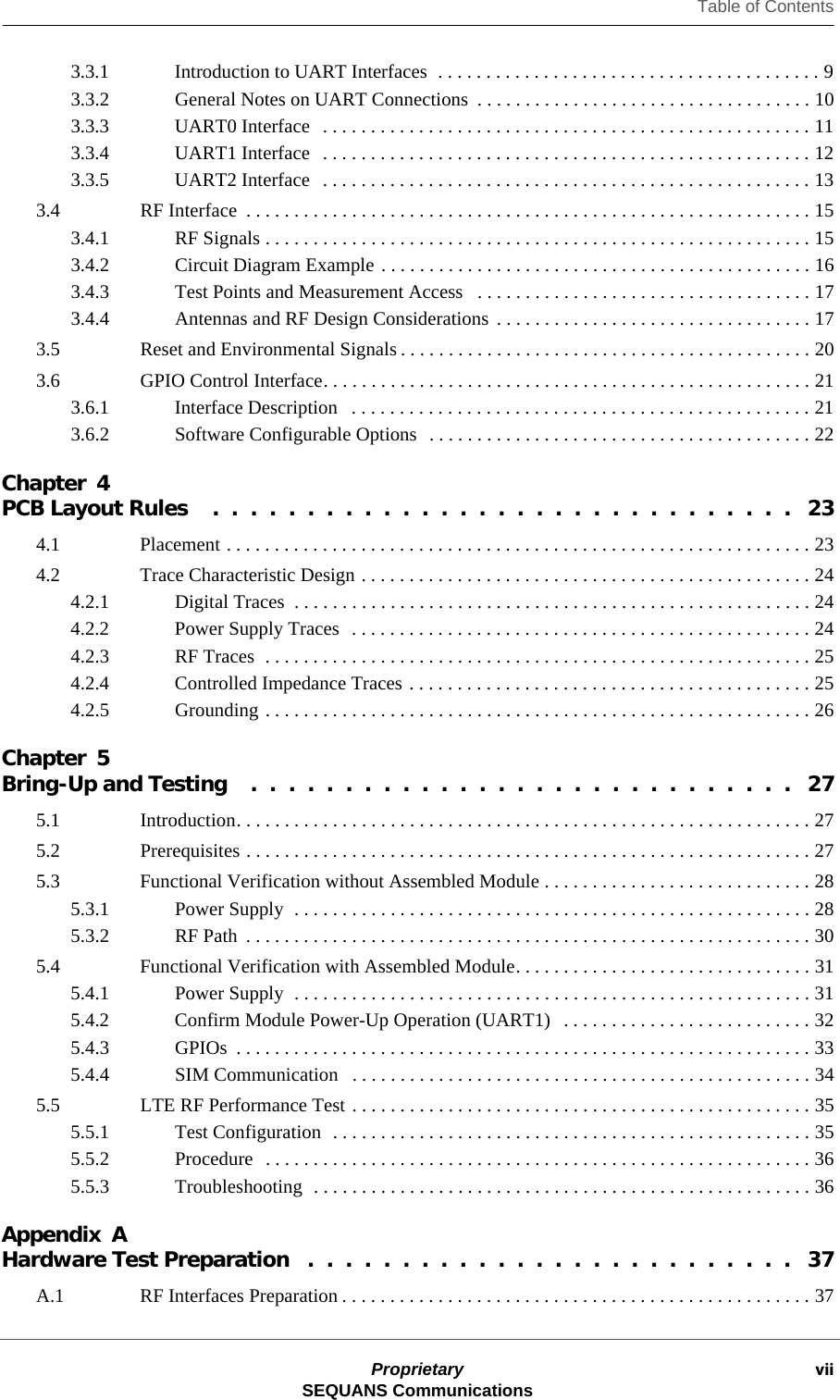 Table of ContentsProprietary viiSEQUANS Communications3.3.1 Introduction to UART Interfaces  . . . . . . . . . . . . . . . . . . . . . . . . . . . . . . . . . . . . . . . . 93.3.2 General Notes on UART Connections  . . . . . . . . . . . . . . . . . . . . . . . . . . . . . . . . . . . 103.3.3 UART0 Interface   . . . . . . . . . . . . . . . . . . . . . . . . . . . . . . . . . . . . . . . . . . . . . . . . . . . 113.3.4 UART1 Interface   . . . . . . . . . . . . . . . . . . . . . . . . . . . . . . . . . . . . . . . . . . . . . . . . . . . 123.3.5 UART2 Interface   . . . . . . . . . . . . . . . . . . . . . . . . . . . . . . . . . . . . . . . . . . . . . . . . . . . 133.4 RF Interface  . . . . . . . . . . . . . . . . . . . . . . . . . . . . . . . . . . . . . . . . . . . . . . . . . . . . . . . . . . . 153.4.1 RF Signals . . . . . . . . . . . . . . . . . . . . . . . . . . . . . . . . . . . . . . . . . . . . . . . . . . . . . . . . . 153.4.2 Circuit Diagram Example . . . . . . . . . . . . . . . . . . . . . . . . . . . . . . . . . . . . . . . . . . . . . 163.4.3 Test Points and Measurement Access   . . . . . . . . . . . . . . . . . . . . . . . . . . . . . . . . . . . 173.4.4 Antennas and RF Design Considerations . . . . . . . . . . . . . . . . . . . . . . . . . . . . . . . . . 173.5 Reset and Environmental Signals . . . . . . . . . . . . . . . . . . . . . . . . . . . . . . . . . . . . . . . . . . . 203.6 GPIO Control Interface. . . . . . . . . . . . . . . . . . . . . . . . . . . . . . . . . . . . . . . . . . . . . . . . . . . 213.6.1 Interface Description   . . . . . . . . . . . . . . . . . . . . . . . . . . . . . . . . . . . . . . . . . . . . . . . . 213.6.2 Software Configurable Options  . . . . . . . . . . . . . . . . . . . . . . . . . . . . . . . . . . . . . . . . 22Chapter 4PCB Layout Rules    .  .  .  .  .  .  .  .  .  .  .  .  .  .  .  .  .  .  .  .  .  .  .  .  .  .  .  .  .  .  .   234.1 Placement . . . . . . . . . . . . . . . . . . . . . . . . . . . . . . . . . . . . . . . . . . . . . . . . . . . . . . . . . . . . . 234.2 Trace Characteristic Design . . . . . . . . . . . . . . . . . . . . . . . . . . . . . . . . . . . . . . . . . . . . . . . 244.2.1 Digital Traces  . . . . . . . . . . . . . . . . . . . . . . . . . . . . . . . . . . . . . . . . . . . . . . . . . . . . . . 244.2.2 Power Supply Traces  . . . . . . . . . . . . . . . . . . . . . . . . . . . . . . . . . . . . . . . . . . . . . . . . 244.2.3 RF Traces  . . . . . . . . . . . . . . . . . . . . . . . . . . . . . . . . . . . . . . . . . . . . . . . . . . . . . . . . . 254.2.4 Controlled Impedance Traces . . . . . . . . . . . . . . . . . . . . . . . . . . . . . . . . . . . . . . . . . . 254.2.5 Grounding . . . . . . . . . . . . . . . . . . . . . . . . . . . . . . . . . . . . . . . . . . . . . . . . . . . . . . . . . 26Chapter 5Bring-Up and Testing    .  .  .  .  .  .  .  .  .  .  .  .  .  .  .  .  .  .  .  .  .  .  .  .  .  .  .  .  .   275.1 Introduction. . . . . . . . . . . . . . . . . . . . . . . . . . . . . . . . . . . . . . . . . . . . . . . . . . . . . . . . . . . . 275.2 Prerequisites . . . . . . . . . . . . . . . . . . . . . . . . . . . . . . . . . . . . . . . . . . . . . . . . . . . . . . . . . . . 275.3 Functional Verification without Assembled Module . . . . . . . . . . . . . . . . . . . . . . . . . . . . 285.3.1 Power Supply  . . . . . . . . . . . . . . . . . . . . . . . . . . . . . . . . . . . . . . . . . . . . . . . . . . . . . . 285.3.2 RF Path  . . . . . . . . . . . . . . . . . . . . . . . . . . . . . . . . . . . . . . . . . . . . . . . . . . . . . . . . . . . 305.4 Functional Verification with Assembled Module. . . . . . . . . . . . . . . . . . . . . . . . . . . . . . . 315.4.1 Power Supply  . . . . . . . . . . . . . . . . . . . . . . . . . . . . . . . . . . . . . . . . . . . . . . . . . . . . . . 315.4.2 Confirm Module Power-Up Operation (UART1)   . . . . . . . . . . . . . . . . . . . . . . . . . . 325.4.3 GPIOs  . . . . . . . . . . . . . . . . . . . . . . . . . . . . . . . . . . . . . . . . . . . . . . . . . . . . . . . . . . . . 335.4.4 SIM Communication   . . . . . . . . . . . . . . . . . . . . . . . . . . . . . . . . . . . . . . . . . . . . . . . . 345.5 LTE RF Performance Test . . . . . . . . . . . . . . . . . . . . . . . . . . . . . . . . . . . . . . . . . . . . . . . . 355.5.1 Test Configuration  . . . . . . . . . . . . . . . . . . . . . . . . . . . . . . . . . . . . . . . . . . . . . . . . . . 355.5.2 Procedure  . . . . . . . . . . . . . . . . . . . . . . . . . . . . . . . . . . . . . . . . . . . . . . . . . . . . . . . . . 365.5.3 Troubleshooting  . . . . . . . . . . . . . . . . . . . . . . . . . . . . . . . . . . . . . . . . . . . . . . . . . . . . 36Appendix AHardware Test Preparation   .  .  .  .  .  .  .  .  .  .  .  .  .  .  .  .  .  .  .  .  .  .  .  .  .  .   37A.1 RF Interfaces Preparation . . . . . . . . . . . . . . . . . . . . . . . . . . . . . . . . . . . . . . . . . . . . . . . . . 37