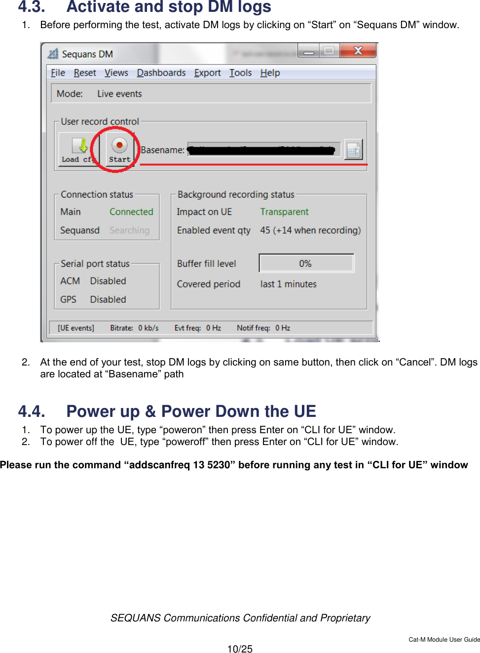  SEQUANS Communications Confidential and Proprietary   Cat-M Module User Guide  10/25    4.3.  Activate and stop DM logs  1. Before performing the test, activate DM logs by clicking on “Start” on “Sequans DM” window.  .  2. At the end of your test, stop DM logs by clicking on same button, then click on “Cancel”. DM logs are located at “Basename” path  4.4.  Power up &amp; Power Down the UE 1.  To power up the UE, type “poweron” then press Enter on “CLI for UE” window. 2.  To power off the  UE, type “poweroff” then press Enter on “CLI for UE” window.  Please run the command “addscanfreq 13 5230” before running any test in “CLI for UE” window      