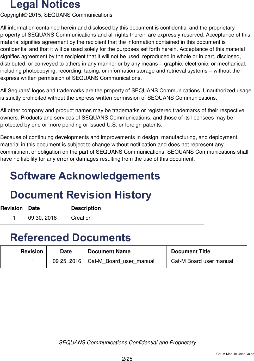  SEQUANS Communications Confidential and Proprietary   Cat-M Module User Guide  2/25  Legal Notices Copyright© 2015, SEQUANS Communications  All information contained herein and disclosed by this document is confidential and the proprietary property of SEQUANS Communications and all rights therein are expressly reserved. Acceptance of this material signifies agreement by the recipient that the information contained in this document is confidential and that it will be used solely for the purposes set forth herein. Acceptance of this material signifies agreement by the recipient that it will not be used, reproduced in whole or in part, disclosed, distributed, or conveyed to others in any manner or by any means – graphic, electronic, or mechanical, including photocopying, recording, taping, or information storage and retrieval systems – without the express written permission of SEQUANS Communications. All Sequans’ logos and trademarks are the property of SEQUANS Communications. Unauthorized usage is strictly prohibited without the express written permission of SEQUANS Communications. All other company and product names may be trademarks or registered trademarks of their respective owners. Products and services of SEQUANS Communications, and those of its licensees may be protected by one or more pending or issued U.S. or foreign patents. Because of continuing developments and improvements in design, manufacturing, and deployment, material in this document is subject to change without notification and does not represent any commitment or obligation on the part of SEQUANS Communications. SEQUANS Communications shall have no liability for any error or damages resulting from the use of this document. Software Acknowledgements Document Revision History  Revision Date Description 1 09 30, 2016 Creation Referenced Documents  Revision Date Document Name Document Title  1 09 25, 2016 Cat-M_Board_user_manual Cat-M Board user manual    