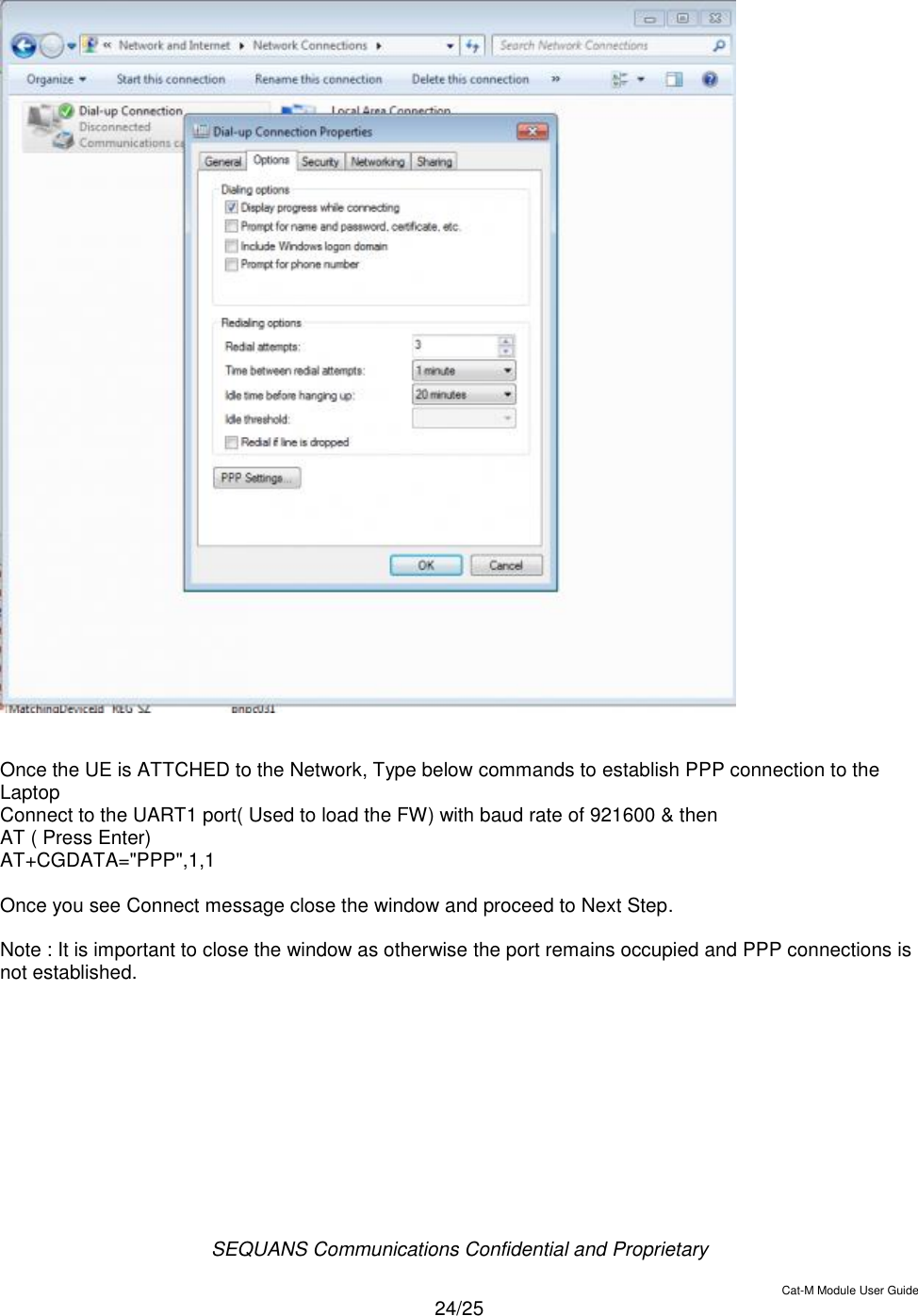  SEQUANS Communications Confidential and Proprietary   Cat-M Module User Guide  24/25     Once the UE is ATTCHED to the Network, Type below commands to establish PPP connection to the Laptop Connect to the UART1 port( Used to load the FW) with baud rate of 921600 &amp; then  AT ( Press Enter) AT+CGDATA=&quot;PPP&quot;,1,1  Once you see Connect message close the window and proceed to Next Step.  Note : It is important to close the window as otherwise the port remains occupied and PPP connections is not established.      