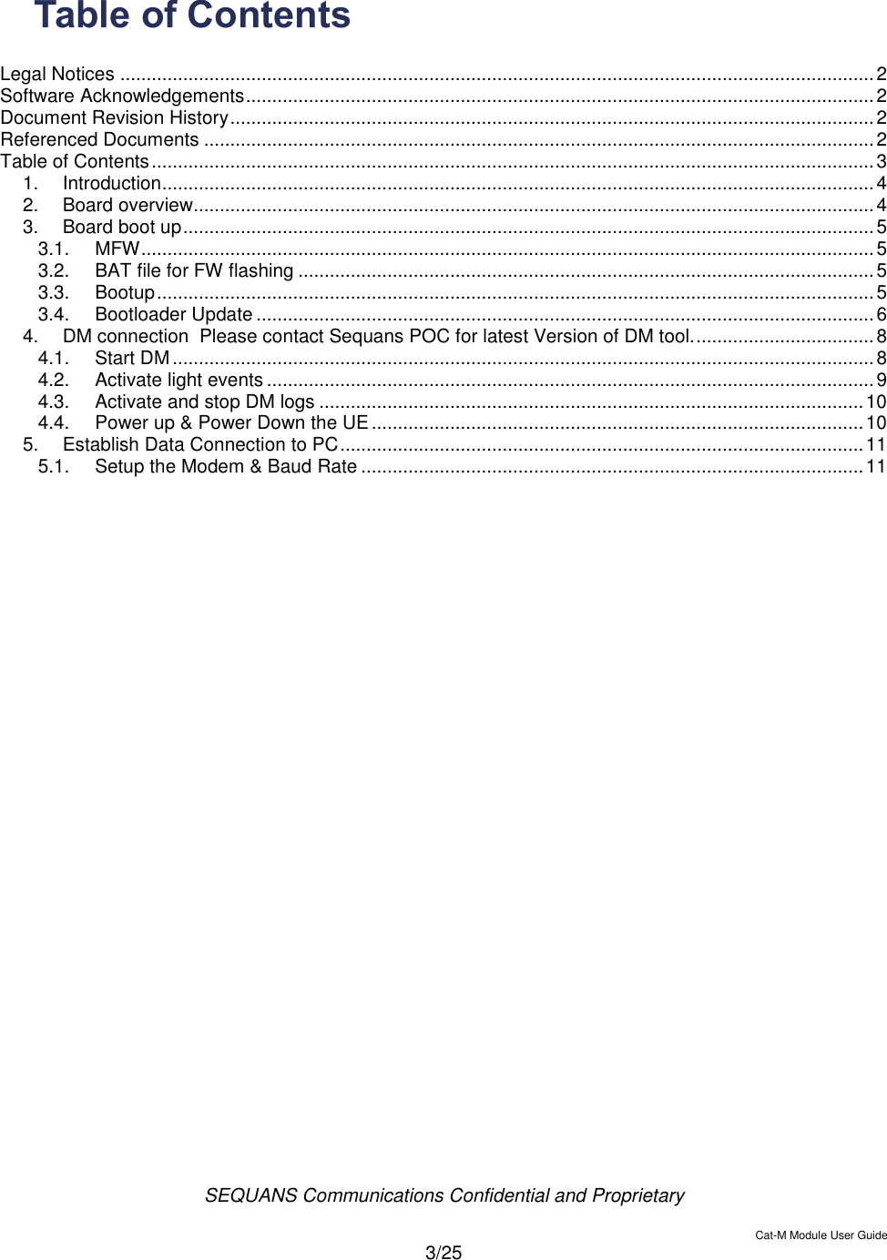  SEQUANS Communications Confidential and Proprietary   Cat-M Module User Guide  3/25  Table of Contents  Legal Notices ................................................................................................................................................ 2 Software Acknowledgements ........................................................................................................................ 2 Document Revision History ........................................................................................................................... 2 Referenced Documents ................................................................................................................................ 2 Table of Contents .......................................................................................................................................... 3 1. Introduction ........................................................................................................................................ 4 2. Board overview.................................................................................................................................. 4 3. Board boot up .................................................................................................................................... 5 3.1. MFW ............................................................................................................................................ 5 3.2. BAT file for FW flashing .............................................................................................................. 5 3.3. Bootup ......................................................................................................................................... 5 3.4. Bootloader Update ...................................................................................................................... 6 4. DM connection  Please contact Sequans POC for latest Version of DM tool. .................................. 8 4.1. Start DM ...................................................................................................................................... 8 4.2. Activate light events .................................................................................................................... 9 4.3. Activate and stop DM logs ........................................................................................................ 10 4.4. Power up &amp; Power Down the UE .............................................................................................. 10 5. Establish Data Connection to PC .................................................................................................... 11 5.1. Setup the Modem &amp; Baud Rate ................................................................................................ 11  