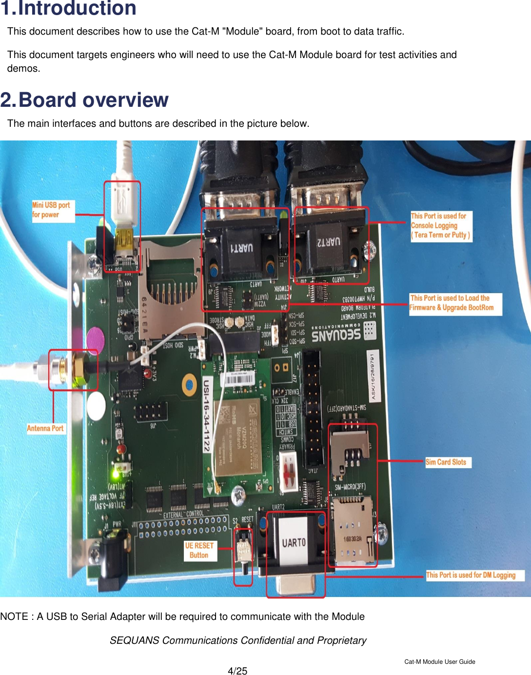  SEQUANS Communications Confidential and Proprietary   Cat-M Module User Guide  4/25  1. Introduction This document describes how to use the Cat-M &quot;Module&quot; board, from boot to data traffic. This document targets engineers who will need to use the Cat-M Module board for test activities and demos. 2. Board overview The main interfaces and buttons are described in the picture below.   NOTE : A USB to Serial Adapter will be required to communicate with the Module   