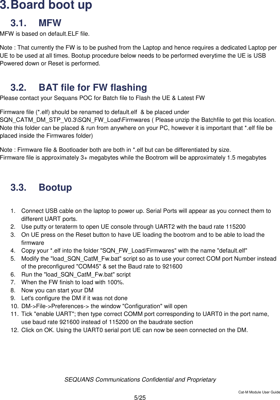  SEQUANS Communications Confidential and Proprietary   Cat-M Module User Guide  5/25  3. Board boot up 3.1.  MFW MFW is based on default.ELF file. Note : That currently the FW is to be pushed from the Laptop and hence requires a dedicated Laptop per UE to be used at all times. Bootup procedure below needs to be performed everytime the UE is USB Powered down or Reset is performed.  3.2.  BAT file for FW flashing  Please contact your Sequans POC for Batch file to Flash the UE &amp; Latest FW Firmware file (*.elf) should be renamed to default.elf  &amp; be placed under SQN_CATM_DM_STP_V0.3\SQN_FW_Load\Firmwares ( Please unzip the Batchfile to get this location. Note this folder can be placed &amp; run from anywhere on your PC, however it is important that *.elf file be placed inside the Firmwares folder) Note : Firmware file &amp; Bootloader both are both in *.elf but can be differentiated by size. Firmware file is approximately 3+ megabytes while the Bootrom will be approximately 1.5 megabytes   3.3.  Bootup  1.  Connect USB cable on the laptop to power up. Serial Ports will appear as you connect them to different UART ports. 2.  Use putty or teraterm to open UE console through UART2 with the baud rate 115200 3.  On UE press on the Reset button to have UE loading the bootrom and to be able to load the firmware 4.  Copy your *.elf into the folder &quot;SQN_FW_Load/Firmwares&quot; with the name &quot;default.elf&quot; 5.  Modify the &quot;load_SQN_CatM_Fw.bat&quot; script so as to use your correct COM port Number instead of the preconfigured &quot;COM45&quot; &amp; set the Baud rate to 921600 6.  Run the &quot;load_SQN_CatM_Fw.bat&quot; script 7.  When the FW finish to load with 100%. 8.  Now you can start your DM 9.  Let&apos;s configure the DM if it was not done 10. DM-&gt;File-&gt;Preferences-&gt; the window &quot;Configuration&quot; will open 11. Tick &quot;enable UART&quot;; then type correct COMM port corresponding to UART0 in the port name, use baud rate 921600 instead of 115200 on the baudrate section 12. Click on OK. Using the UART0 serial port UE can now be seen connected on the DM.  